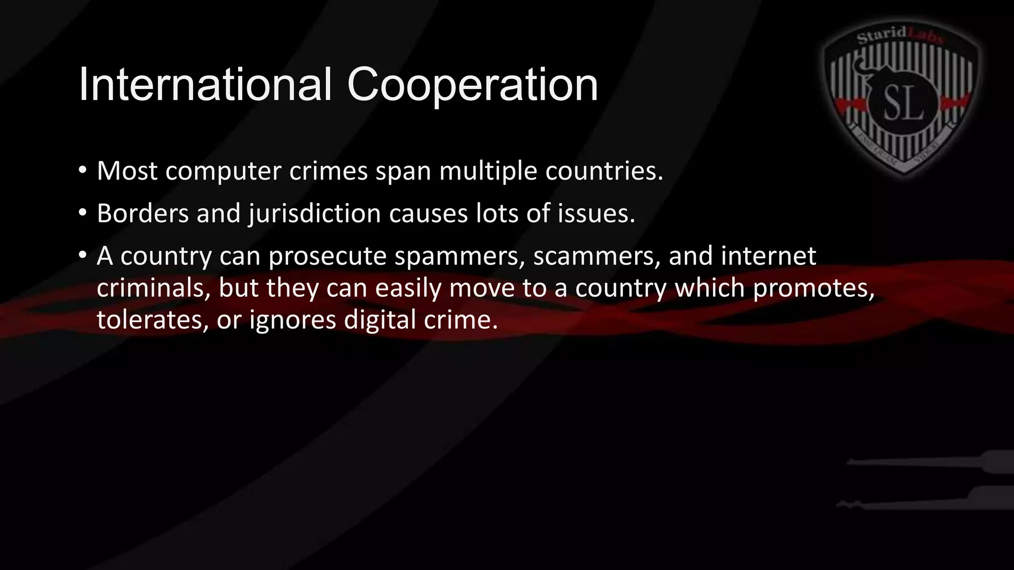 International Cooperation
• Most computer crimes span multiple countries.
• Borders and jurisdiction causes lots of issues.
• A country can prosecute spammers, scammers, and internet
criminals, but they can easily move to a country which promotes,
tolerates, or ignores digital crime.

 