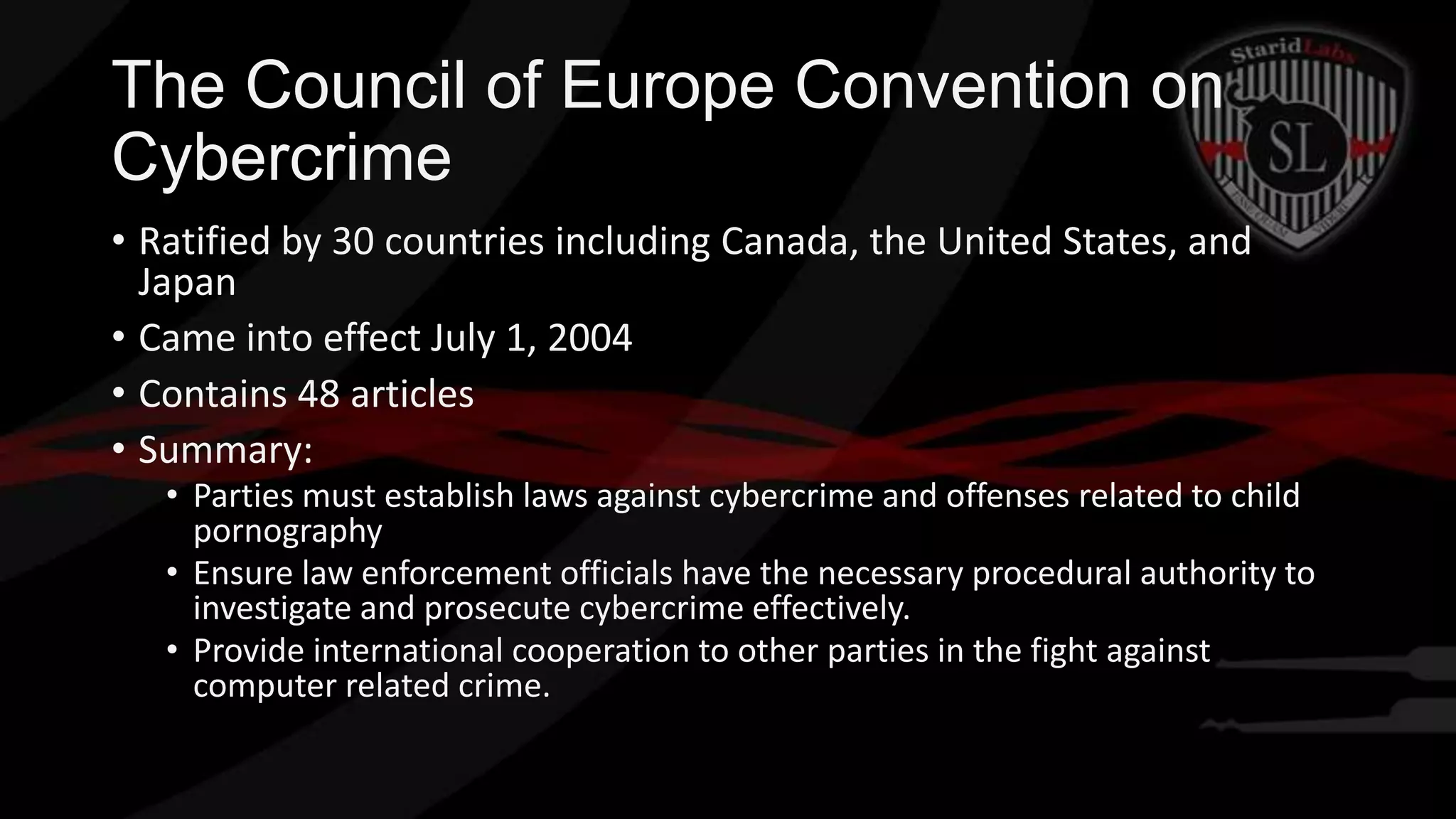 The Council of Europe Convention on
Cybercrime
• Ratified by 30 countries including Canada, the United States, and
Japan
• Came into effect July 1, 2004
• Contains 48 articles
• Summary:
• Parties must establish laws against cybercrime and offenses related to child
pornography
• Ensure law enforcement officials have the necessary procedural authority to
investigate and prosecute cybercrime effectively.
• Provide international cooperation to other parties in the fight against
computer related crime.

 