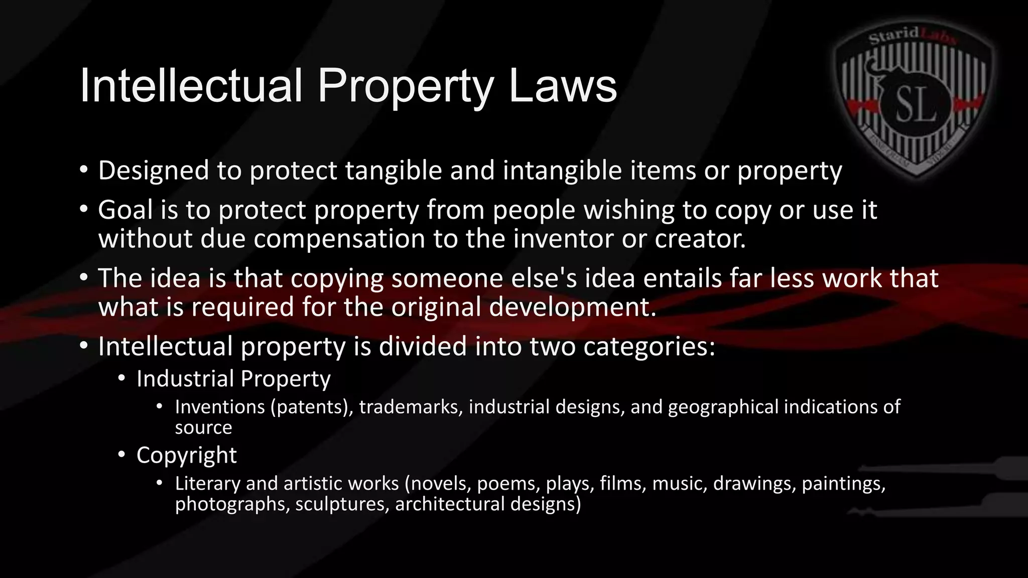 Intellectual Property Laws
• Designed to protect tangible and intangible items or property
• Goal is to protect property from people wishing to copy or use it
without due compensation to the inventor or creator.
• The idea is that copying someone else's idea entails far less work that
what is required for the original development.
• Intellectual property is divided into two categories:
• Industrial Property
• Inventions (patents), trademarks, industrial designs, and geographical indications of
source

• Copyright
• Literary and artistic works (novels, poems, plays, films, music, drawings, paintings,
photographs, sculptures, architectural designs)

 