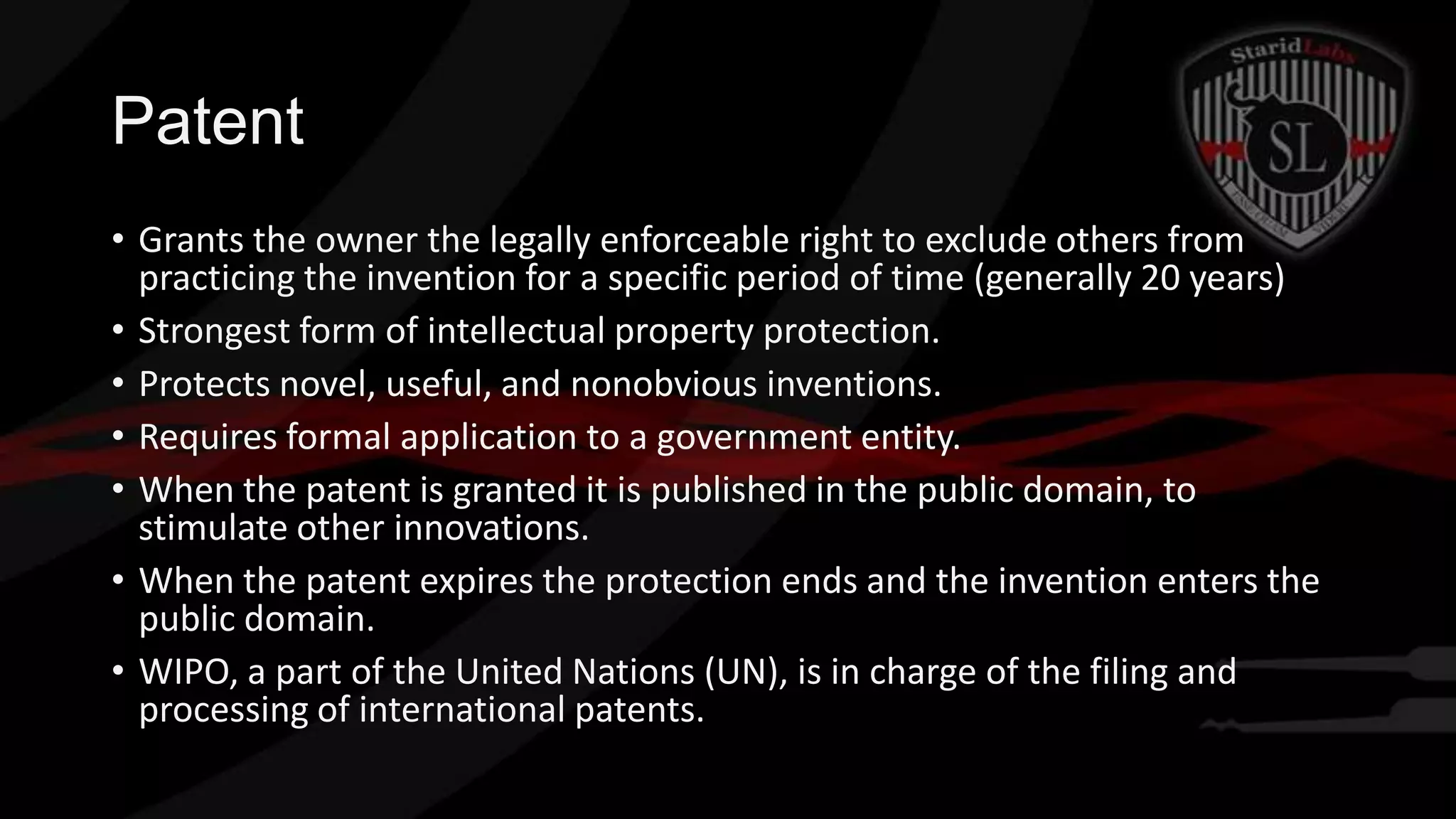 Patent
• Grants the owner the legally enforceable right to exclude others from
practicing the invention for a specific period of time (generally 20 years)
• Strongest form of intellectual property protection.
• Protects novel, useful, and nonobvious inventions.
• Requires formal application to a government entity.
• When the patent is granted it is published in the public domain, to
stimulate other innovations.
• When the patent expires the protection ends and the invention enters the
public domain.
• WIPO, a part of the United Nations (UN), is in charge of the filing and
processing of international patents.

 