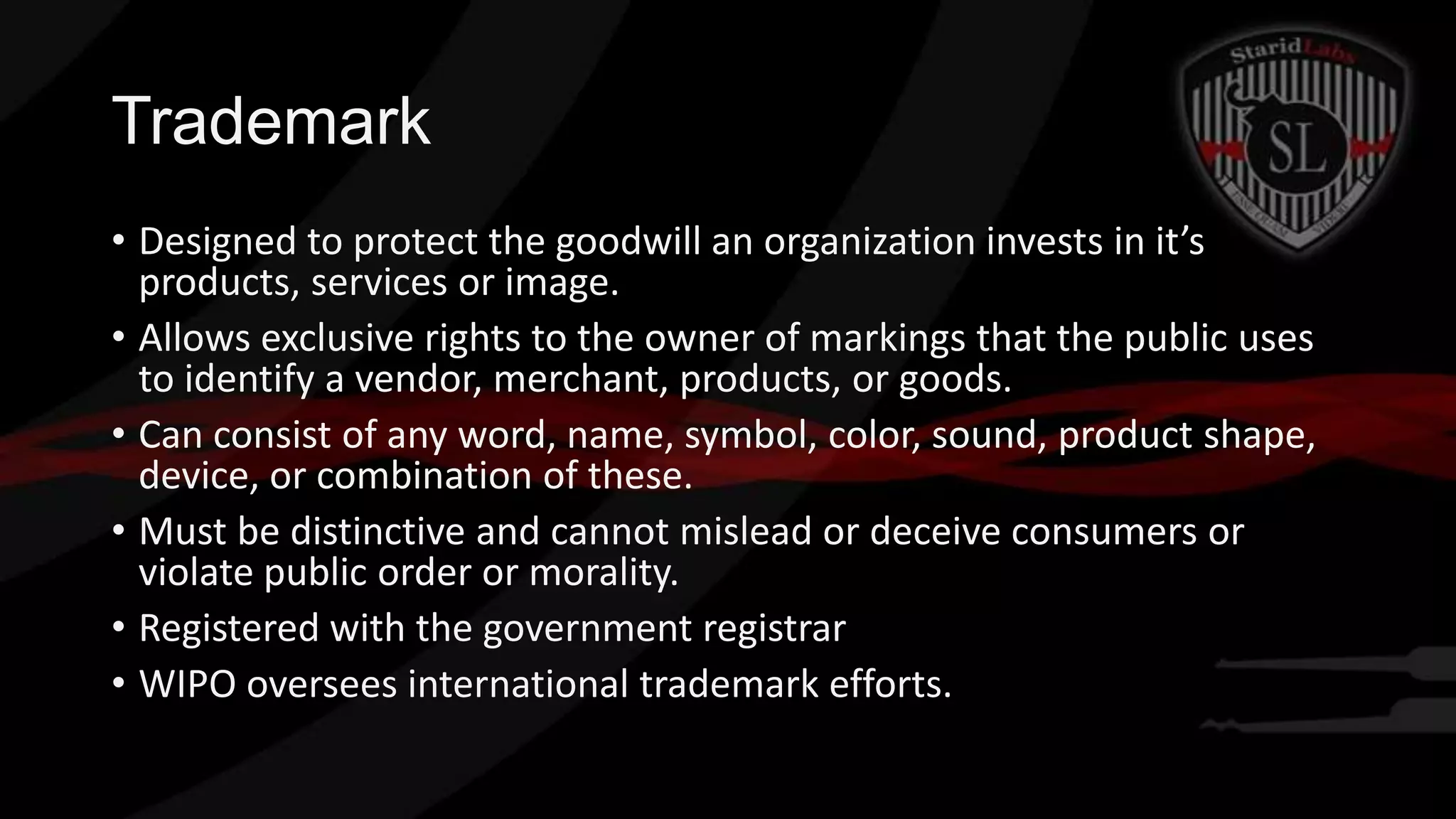 Trademark
• Designed to protect the goodwill an organization invests in it’s
products, services or image.
• Allows exclusive rights to the owner of markings that the public uses
to identify a vendor, merchant, products, or goods.
• Can consist of any word, name, symbol, color, sound, product shape,
device, or combination of these.
• Must be distinctive and cannot mislead or deceive consumers or
violate public order or morality.
• Registered with the government registrar
• WIPO oversees international trademark efforts.

 