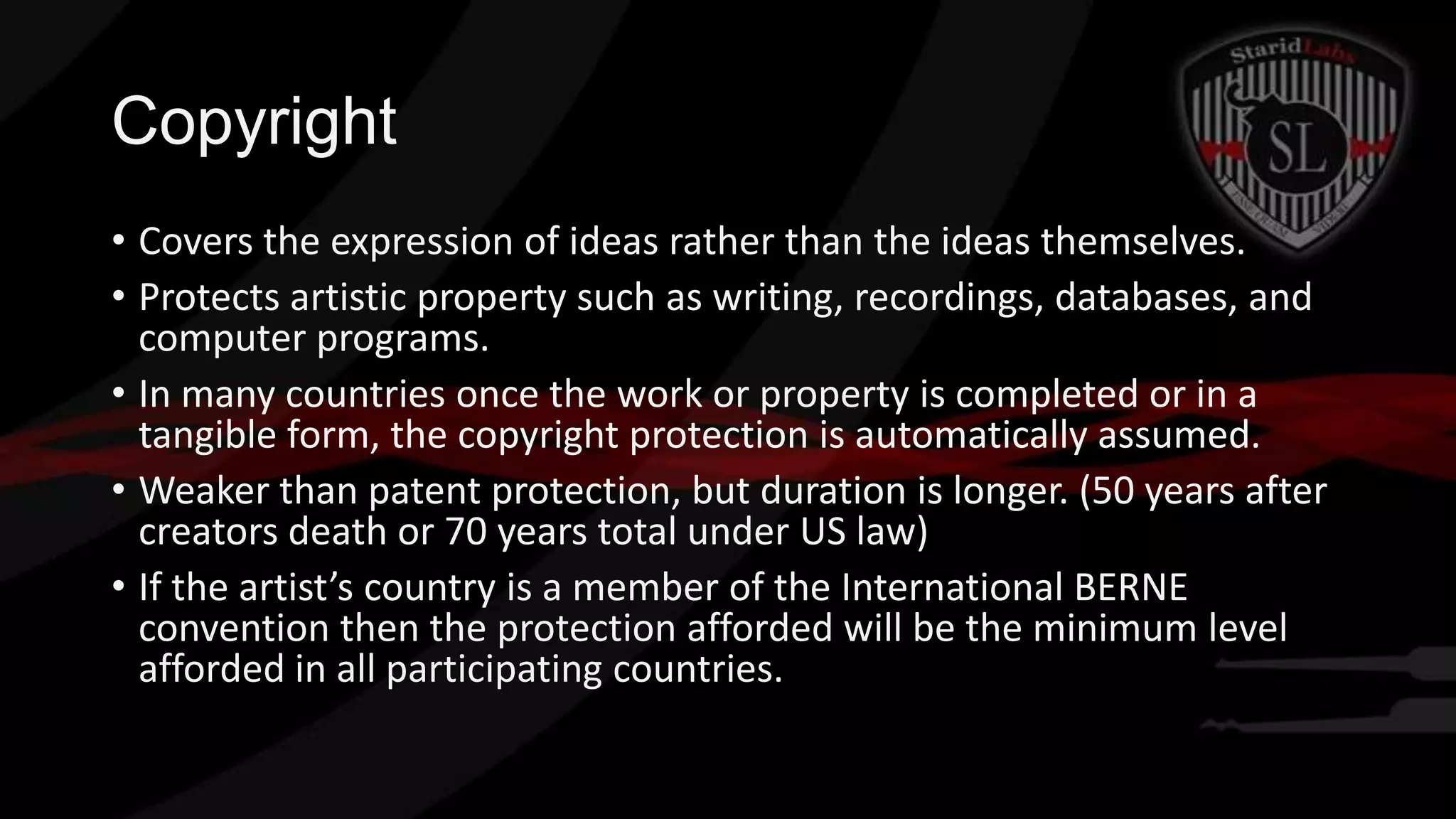 Copyright
• Covers the expression of ideas rather than the ideas themselves.
• Protects artistic property such as writing, recordings, databases, and
computer programs.
• In many countries once the work or property is completed or in a
tangible form, the copyright protection is automatically assumed.
• Weaker than patent protection, but duration is longer. (50 years after
creators death or 70 years total under US law)
• If the artist’s country is a member of the International BERNE
convention then the protection afforded will be the minimum level
afforded in all participating countries.

 
