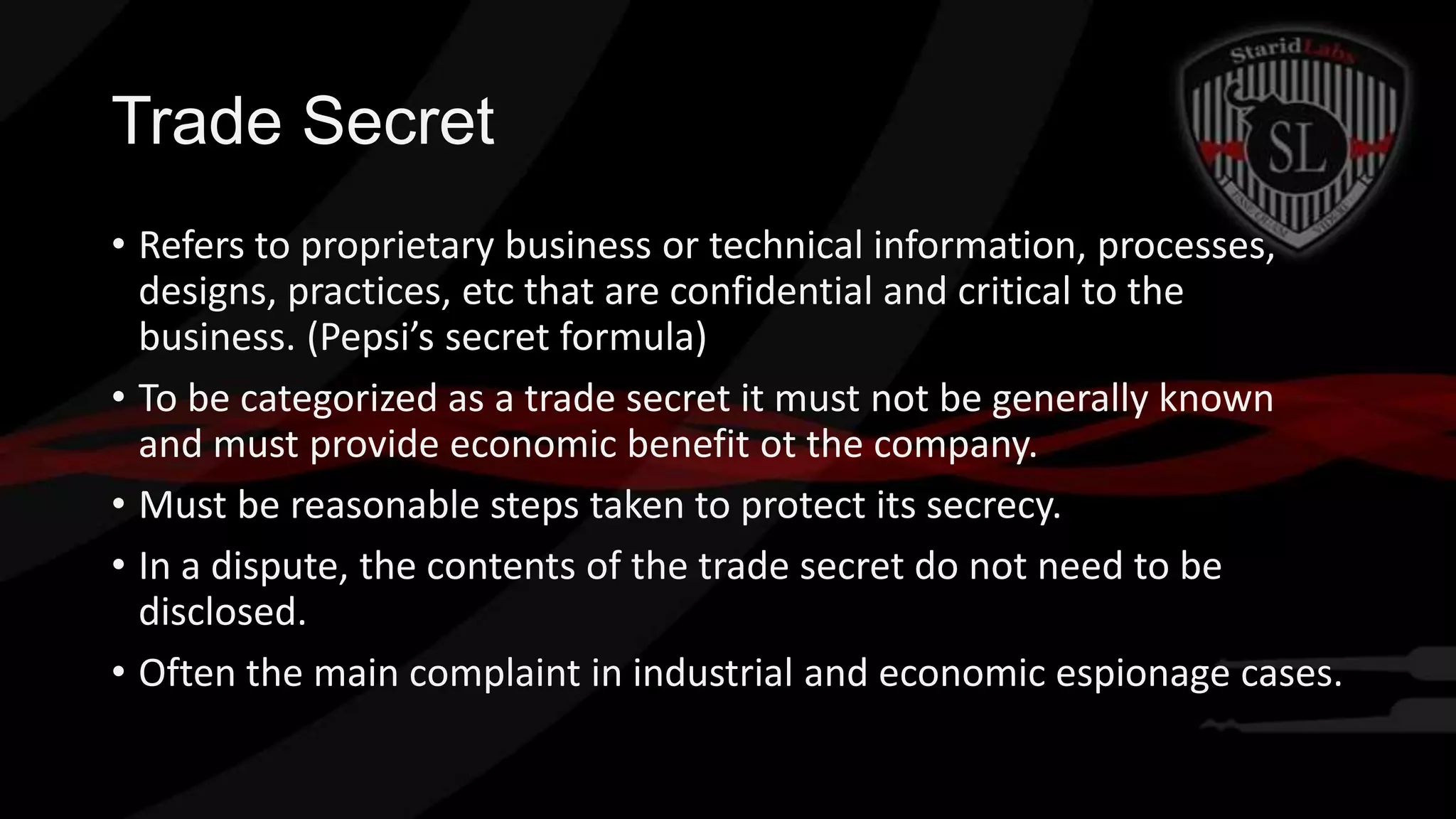 Trade Secret
• Refers to proprietary business or technical information, processes,
designs, practices, etc that are confidential and critical to the
business. (Pepsi’s secret formula)
• To be categorized as a trade secret it must not be generally known
and must provide economic benefit ot the company.
• Must be reasonable steps taken to protect its secrecy.
• In a dispute, the contents of the trade secret do not need to be
disclosed.
• Often the main complaint in industrial and economic espionage cases.

 
