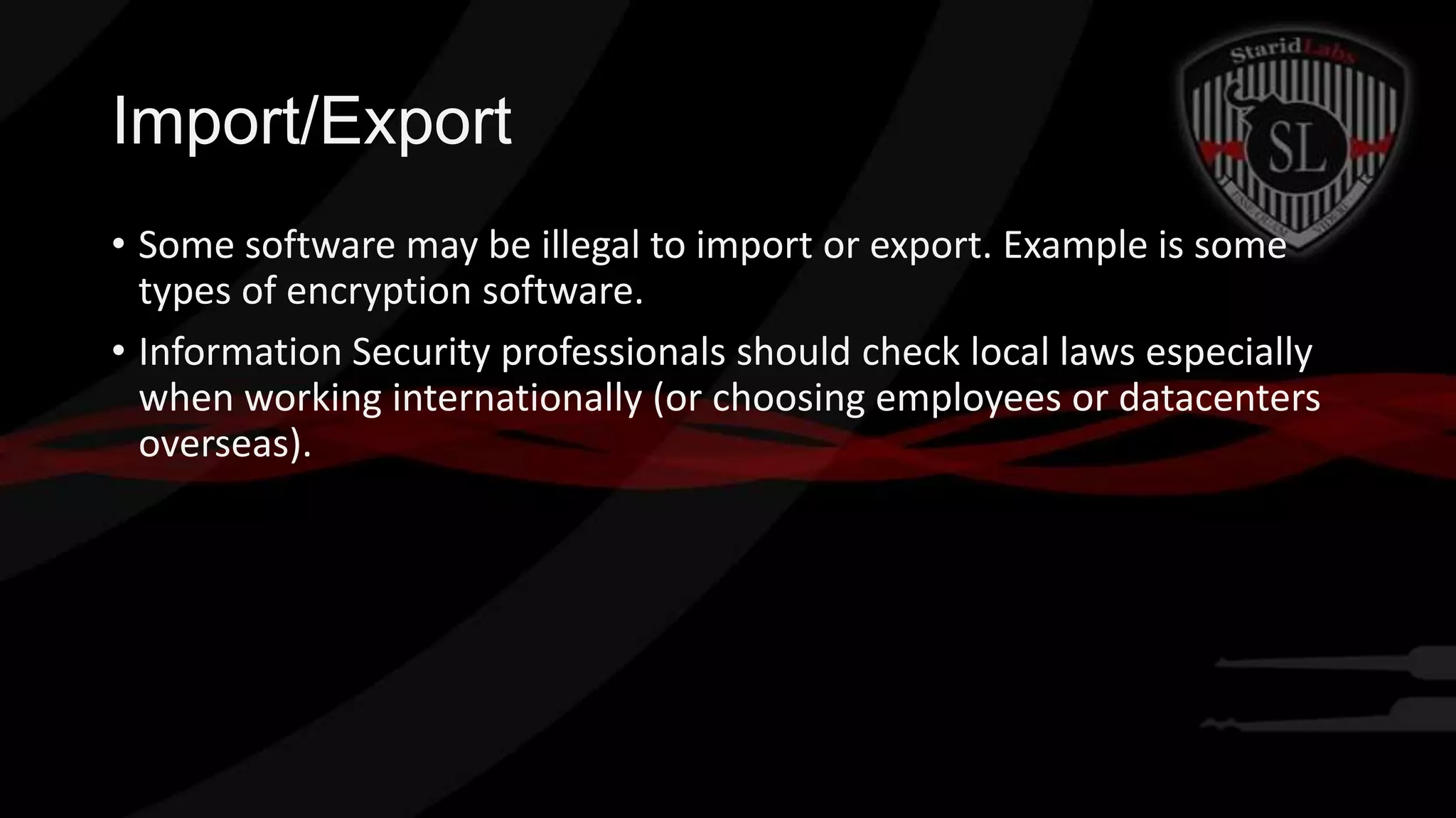 Import/Export
• Some software may be illegal to import or export. Example is some
types of encryption software.
• Information Security professionals should check local laws especially
when working internationally (or choosing employees or datacenters
overseas).

 