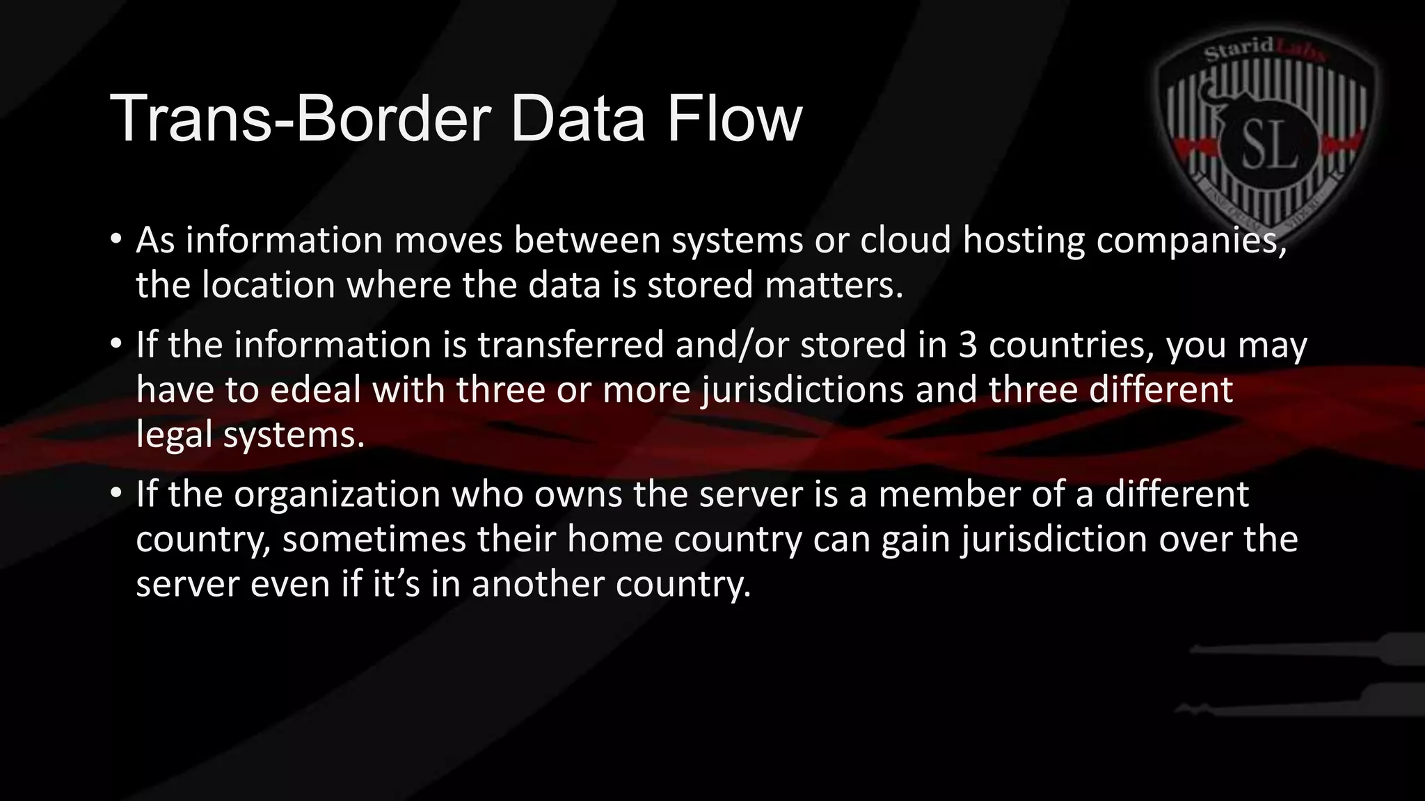 Trans-Border Data Flow
• As information moves between systems or cloud hosting companies,
the location where the data is stored matters.
• If the information is transferred and/or stored in 3 countries, you may
have to edeal with three or more jurisdictions and three different
legal systems.
• If the organization who owns the server is a member of a different
country, sometimes their home country can gain jurisdiction over the
server even if it’s in another country.

 