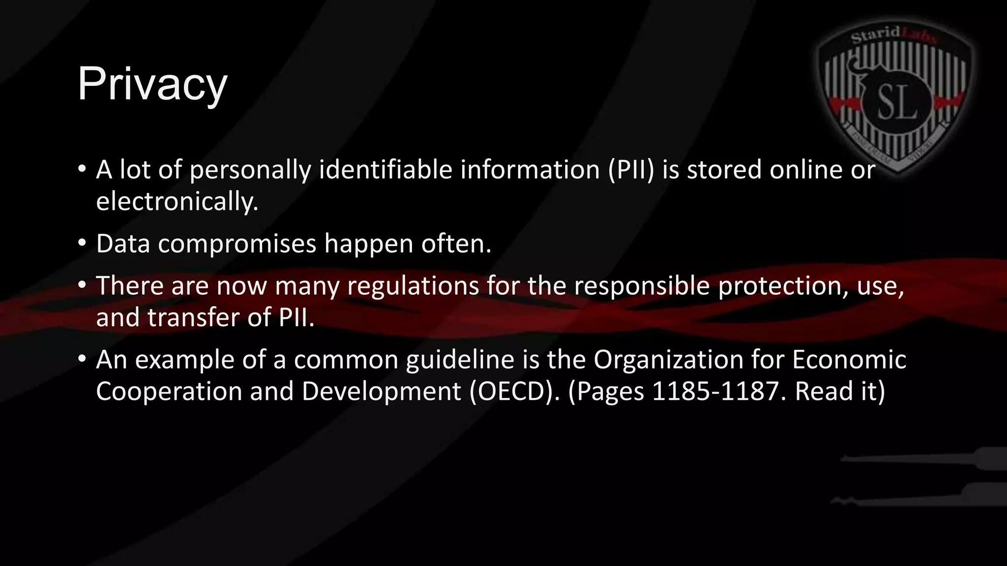 Privacy
• A lot of personally identifiable information (PII) is stored online or
electronically.
• Data compromises happen often.
• There are now many regulations for the responsible protection, use,
and transfer of PII.
• An example of a common guideline is the Organization for Economic
Cooperation and Development (OECD). (Pages 1185-1187. Read it)

 