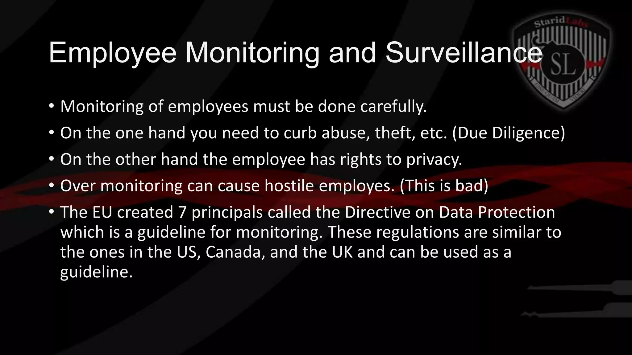 Employee Monitoring and Surveillance
• Monitoring of employees must be done carefully.
• On the one hand you need to curb abuse, theft, etc. (Due Diligence)
• On the other hand the employee has rights to privacy.
• Over monitoring can cause hostile employes. (This is bad)
• The EU created 7 principals called the Directive on Data Protection
which is a guideline for monitoring. These regulations are similar to
the ones in the US, Canada, and the UK and can be used as a
guideline.

 
