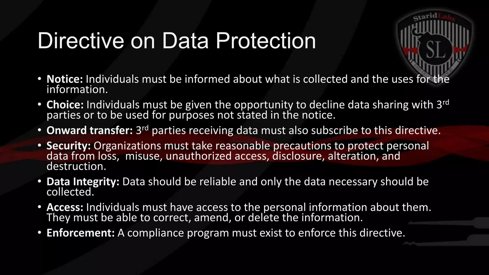 Directive on Data Protection
• Notice: Individuals must be informed about what is collected and the uses for the
information.
• Choice: Individuals must be given the opportunity to decline data sharing with 3rd
parties or to be used for purposes not stated in the notice.
• Onward transfer: 3rd parties receiving data must also subscribe to this directive.
• Security: Organizations must take reasonable precautions to protect personal
data from loss, misuse, unauthorized access, disclosure, alteration, and
destruction.
• Data Integrity: Data should be reliable and only the data necessary should be
collected.
• Access: Individuals must have access to the personal information about them.
They must be able to correct, amend, or delete the information.
• Enforcement: A compliance program must exist to enforce this directive.

 