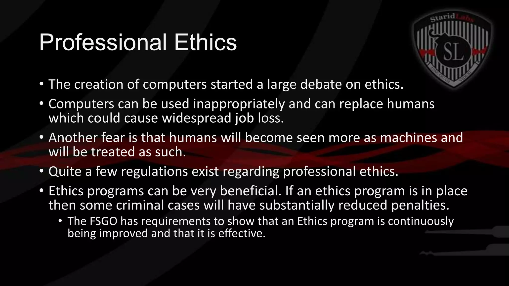 Professional Ethics
• The creation of computers started a large debate on ethics.
• Computers can be used inappropriately and can replace humans
which could cause widespread job loss.
• Another fear is that humans will become seen more as machines and
will be treated as such.
• Quite a few regulations exist regarding professional ethics.
• Ethics programs can be very beneficial. If an ethics program is in place
then some criminal cases will have substantially reduced penalties.
• The FSGO has requirements to show that an Ethics program is continuously
being improved and that it is effective.

 
