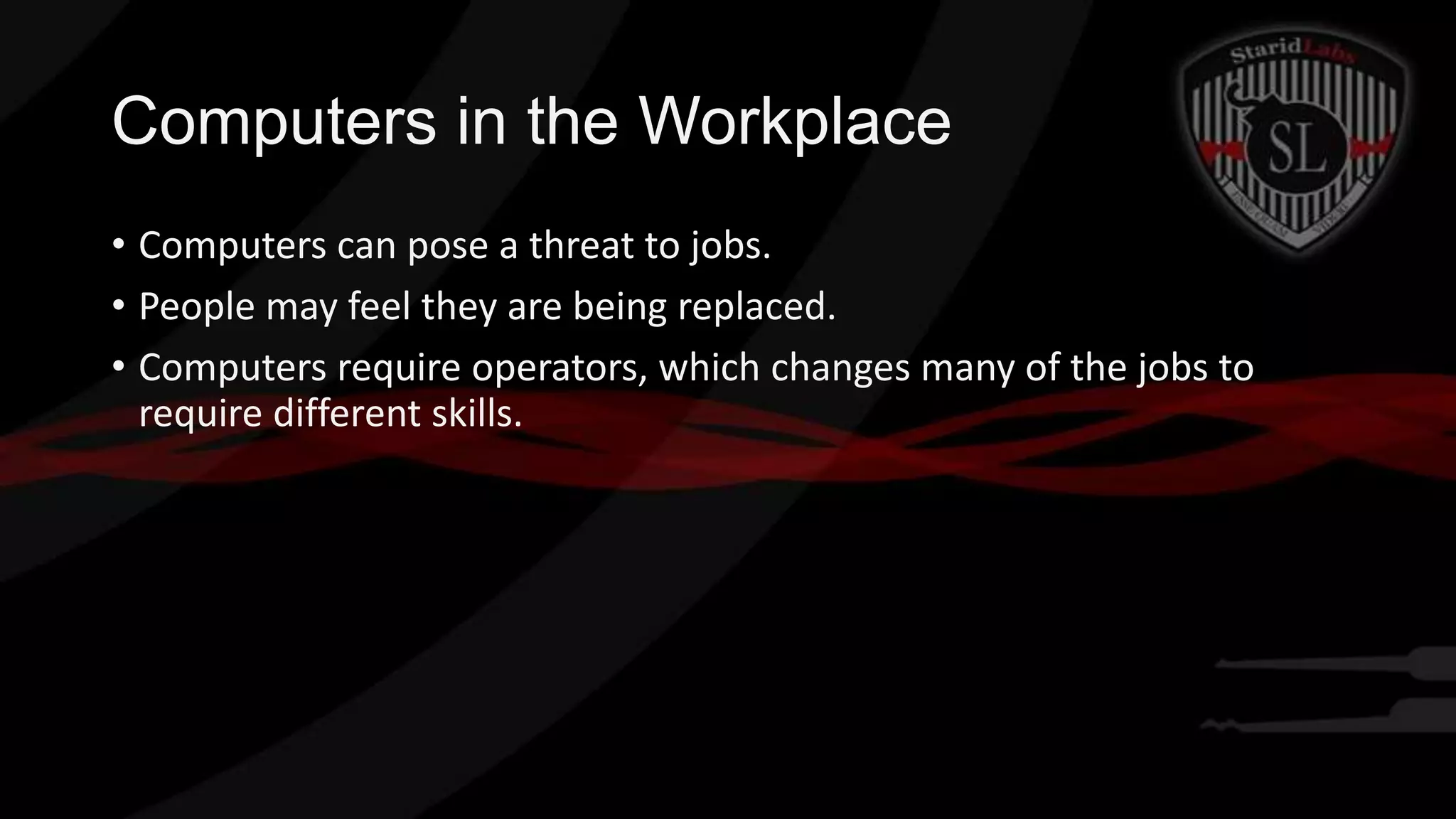Computers in the Workplace
• Computers can pose a threat to jobs.
• People may feel they are being replaced.
• Computers require operators, which changes many of the jobs to
require different skills.

 