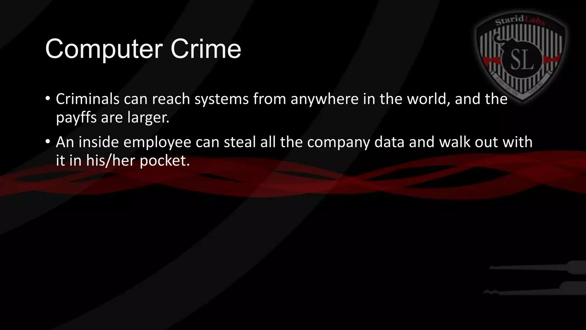 Computer Crime
• Criminals can reach systems from anywhere in the world, and the
payffs are larger.
• An inside employee can steal all the company data and walk out with
it in his/her pocket.

 