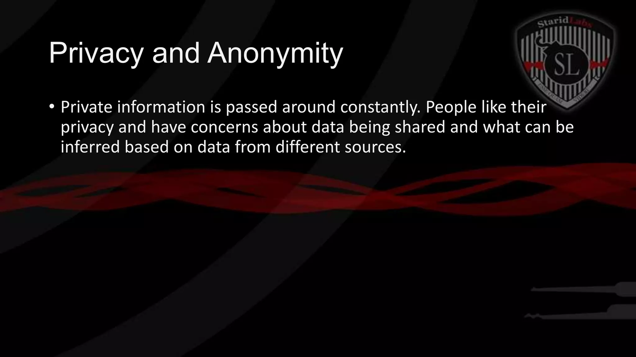 Privacy and Anonymity
• Private information is passed around constantly. People like their
privacy and have concerns about data being shared and what can be
inferred based on data from different sources.

 