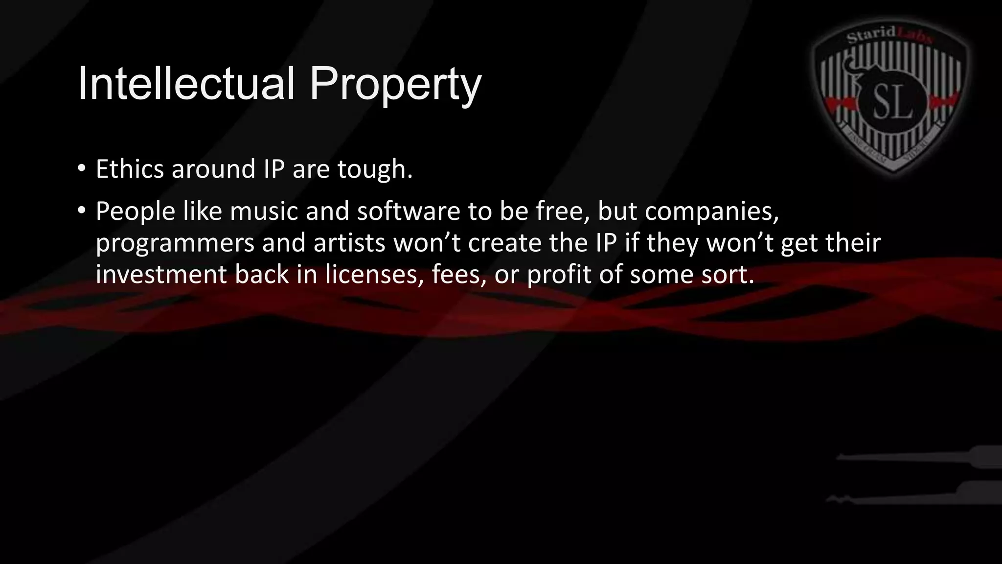 Intellectual Property
• Ethics around IP are tough.
• People like music and software to be free, but companies,
programmers and artists won’t create the IP if they won’t get their
investment back in licenses, fees, or profit of some sort.

 