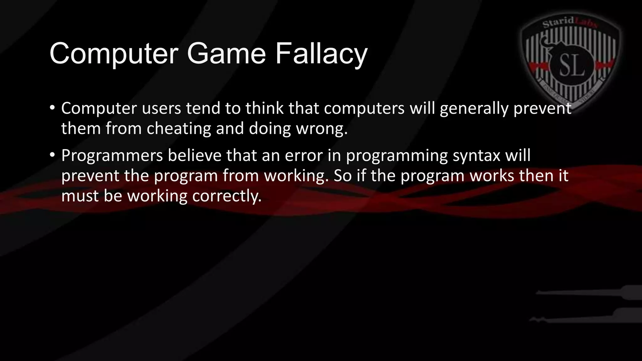 Computer Game Fallacy
• Computer users tend to think that computers will generally prevent
them from cheating and doing wrong.
• Programmers believe that an error in programming syntax will
prevent the program from working. So if the program works then it
must be working correctly.

 