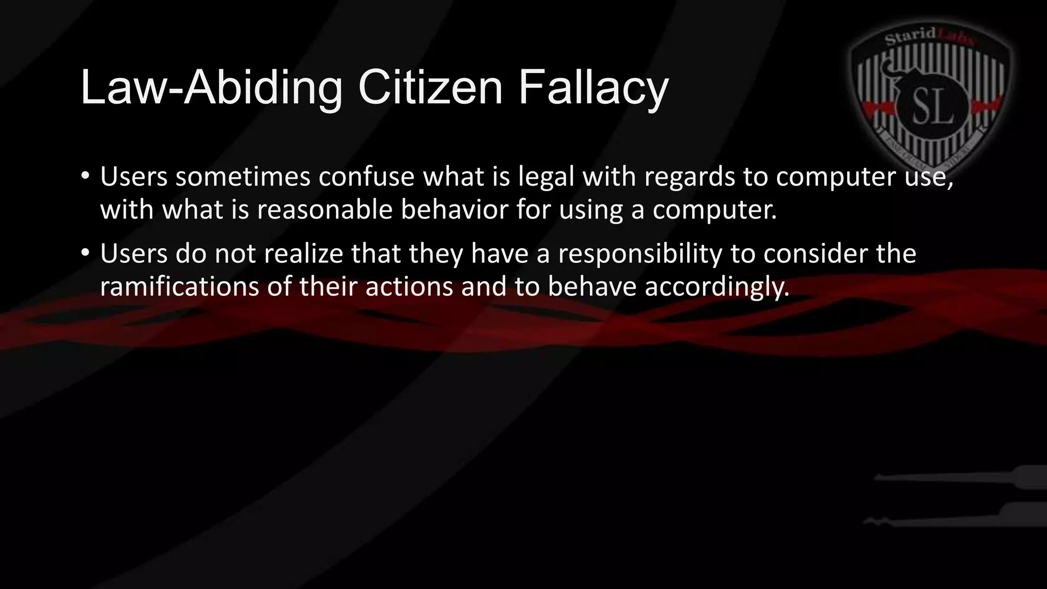 Law-Abiding Citizen Fallacy
• Users sometimes confuse what is legal with regards to computer use,
with what is reasonable behavior for using a computer.
• Users do not realize that they have a responsibility to consider the
ramifications of their actions and to behave accordingly.

 