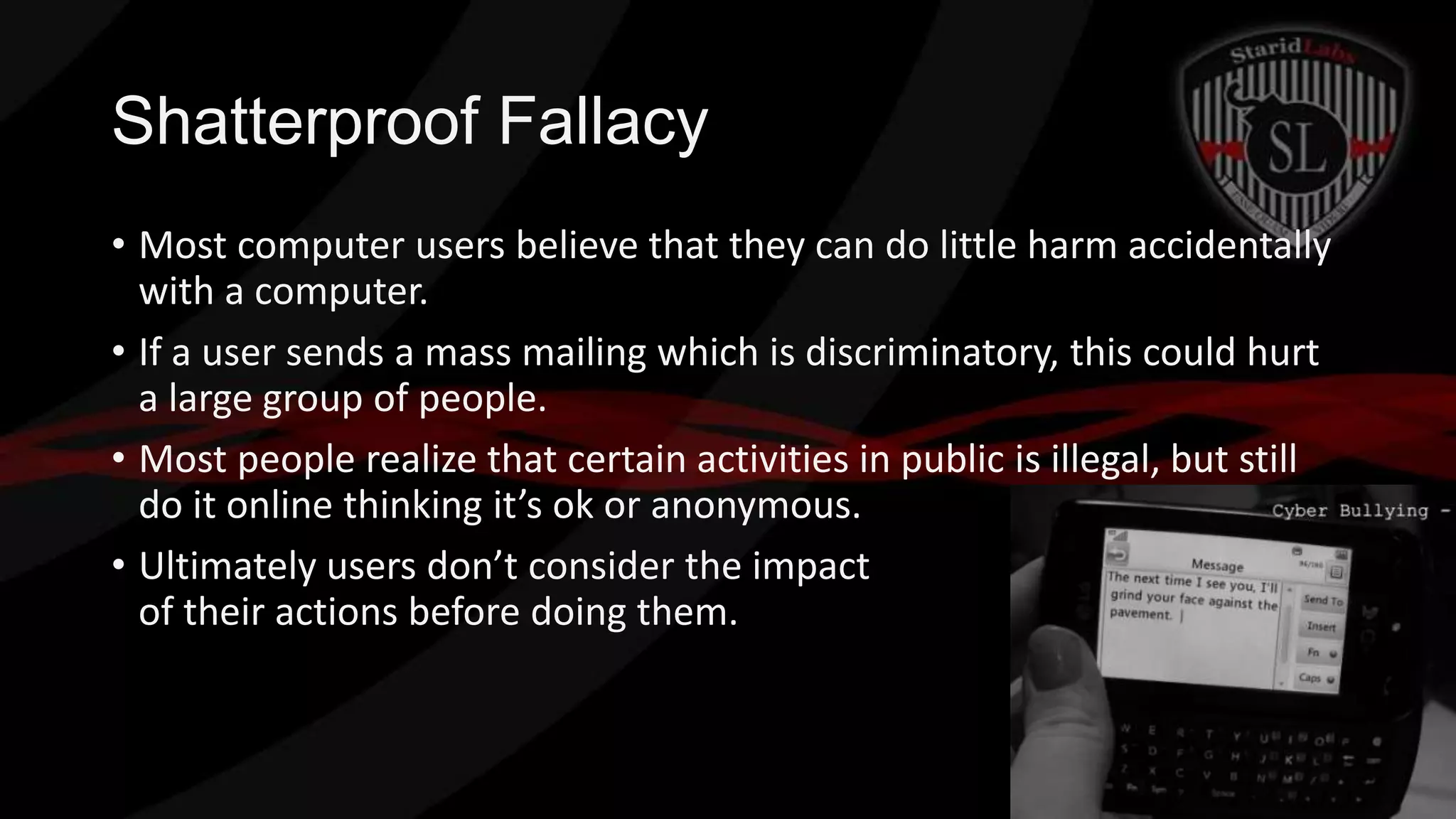Shatterproof Fallacy
• Most computer users believe that they can do little harm accidentally
with a computer.
• If a user sends a mass mailing which is discriminatory, this could hurt
a large group of people.
• Most people realize that certain activities in public is illegal, but still
do it online thinking it’s ok or anonymous.
• Ultimately users don’t consider the impact
of their actions before doing them.

 