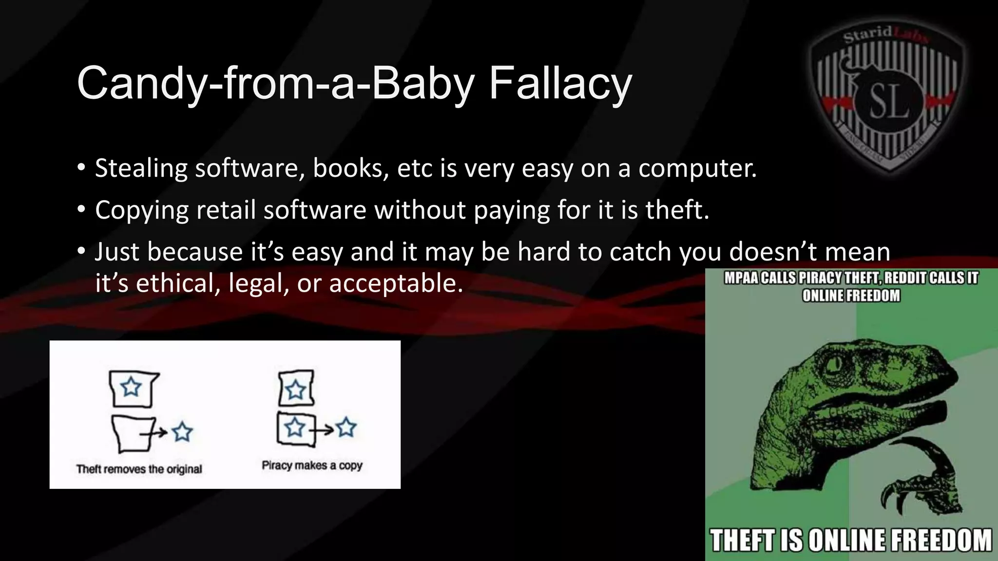 Candy-from-a-Baby Fallacy
• Stealing software, books, etc is very easy on a computer.
• Copying retail software without paying for it is theft.
• Just because it’s easy and it may be hard to catch you doesn’t mean
it’s ethical, legal, or acceptable.

 