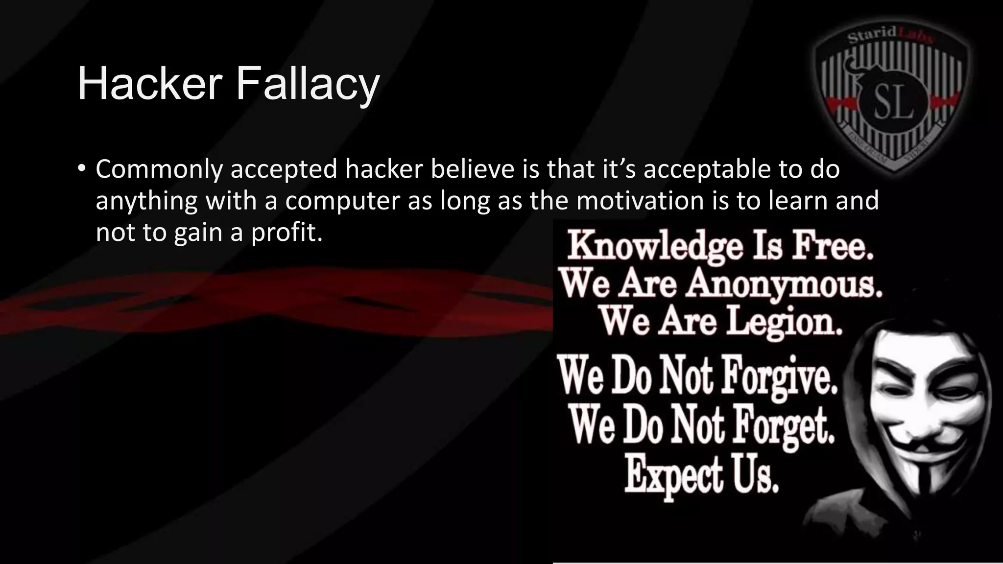 Hacker Fallacy
• Commonly accepted hacker believe is that it’s acceptable to do
anything with a computer as long as the motivation is to learn and
not to gain a profit.

 