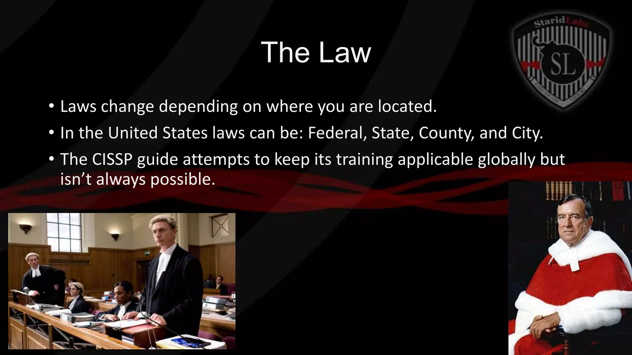 The Law
• Laws change depending on where you are located.
• In the United States laws can be: Federal, State, County, and City.
• The CISSP guide attempts to keep its training applicable globally but
isn’t always possible.

 