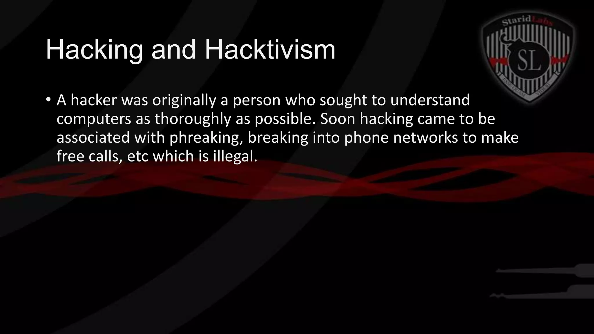 Hacking and Hacktivism
• A hacker was originally a person who sought to understand
computers as thoroughly as possible. Soon hacking came to be
associated with phreaking, breaking into phone networks to make
free calls, etc which is illegal.

 