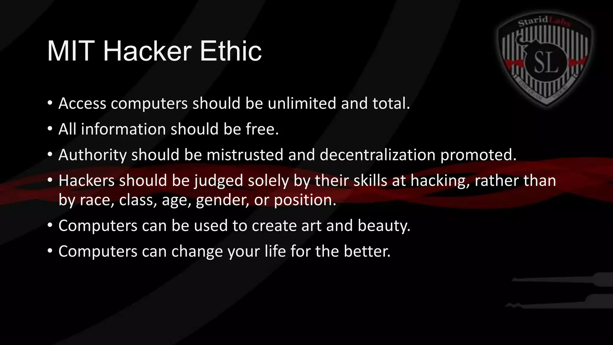 MIT Hacker Ethic
• Access computers should be unlimited and total.
• All information should be free.
• Authority should be mistrusted and decentralization promoted.
• Hackers should be judged solely by their skills at hacking, rather than
by race, class, age, gender, or position.
• Computers can be used to create art and beauty.
• Computers can change your life for the better.

 