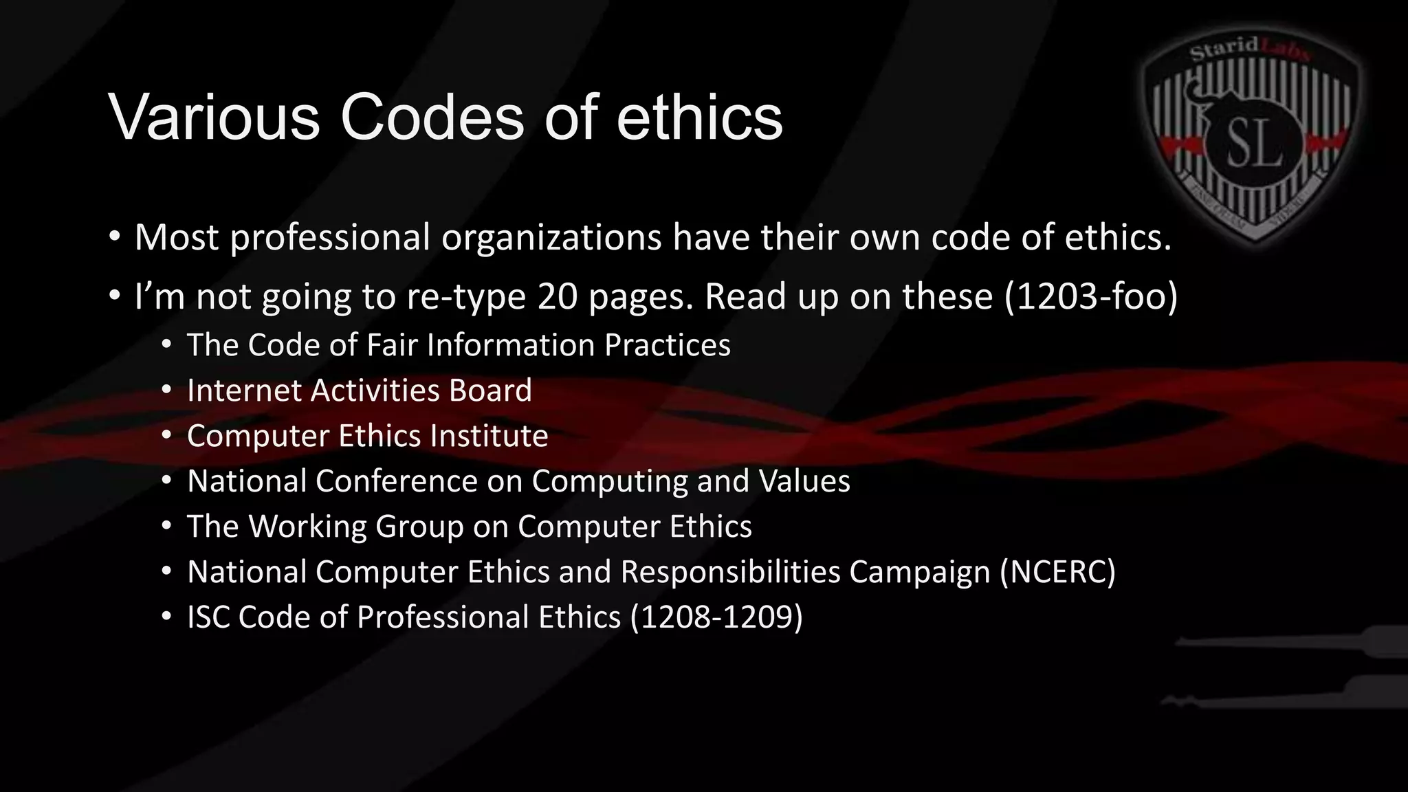 Various Codes of ethics
• Most professional organizations have their own code of ethics.
• I’m not going to re-type 20 pages. Read up on these (1203-foo)
•
•
•
•
•
•
•

The Code of Fair Information Practices
Internet Activities Board
Computer Ethics Institute
National Conference on Computing and Values
The Working Group on Computer Ethics
National Computer Ethics and Responsibilities Campaign (NCERC)
ISC Code of Professional Ethics (1208-1209)

 