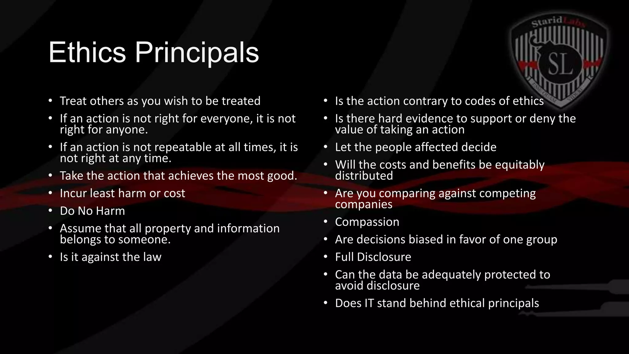 Ethics Principals
• Treat others as you wish to be treated
• If an action is not right for everyone, it is not
right for anyone.
• If an action is not repeatable at all times, it is
not right at any time.
• Take the action that achieves the most good.
• Incur least harm or cost
• Do No Harm
• Assume that all property and information
belongs to someone.
• Is it against the law

• Is the action contrary to codes of ethics
• Is there hard evidence to support or deny the
value of taking an action
• Let the people affected decide
• Will the costs and benefits be equitably
distributed
• Are you comparing against competing
companies
• Compassion
• Are decisions biased in favor of one group
• Full Disclosure
• Can the data be adequately protected to
avoid disclosure
• Does IT stand behind ethical principals

 