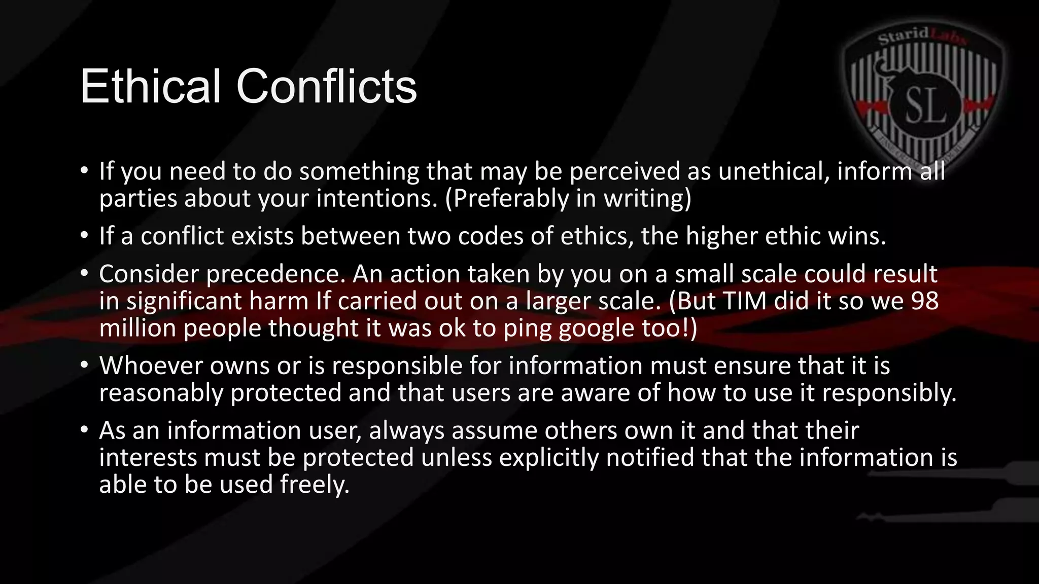 Ethical Conflicts
• If you need to do something that may be perceived as unethical, inform all
parties about your intentions. (Preferably in writing)
• If a conflict exists between two codes of ethics, the higher ethic wins.
• Consider precedence. An action taken by you on a small scale could result
in significant harm If carried out on a larger scale. (But TIM did it so we 98
million people thought it was ok to ping google too!)
• Whoever owns or is responsible for information must ensure that it is
reasonably protected and that users are aware of how to use it responsibly.
• As an information user, always assume others own it and that their
interests must be protected unless explicitly notified that the information is
able to be used freely.

 
