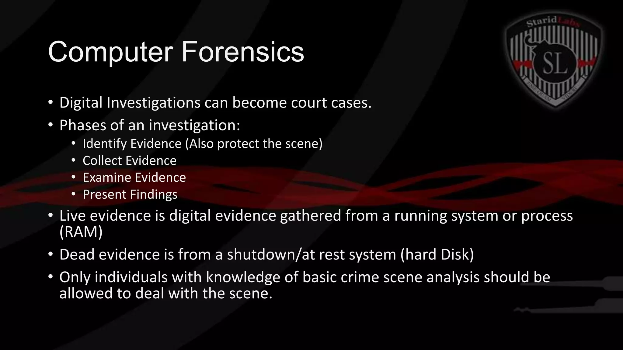 Computer Forensics
• Digital Investigations can become court cases.
• Phases of an investigation:
•
•
•
•

Identify Evidence (Also protect the scene)
Collect Evidence
Examine Evidence
Present Findings

• Live evidence is digital evidence gathered from a running system or process
(RAM)
• Dead evidence is from a shutdown/at rest system (hard Disk)
• Only individuals with knowledge of basic crime scene analysis should be
allowed to deal with the scene.

 
