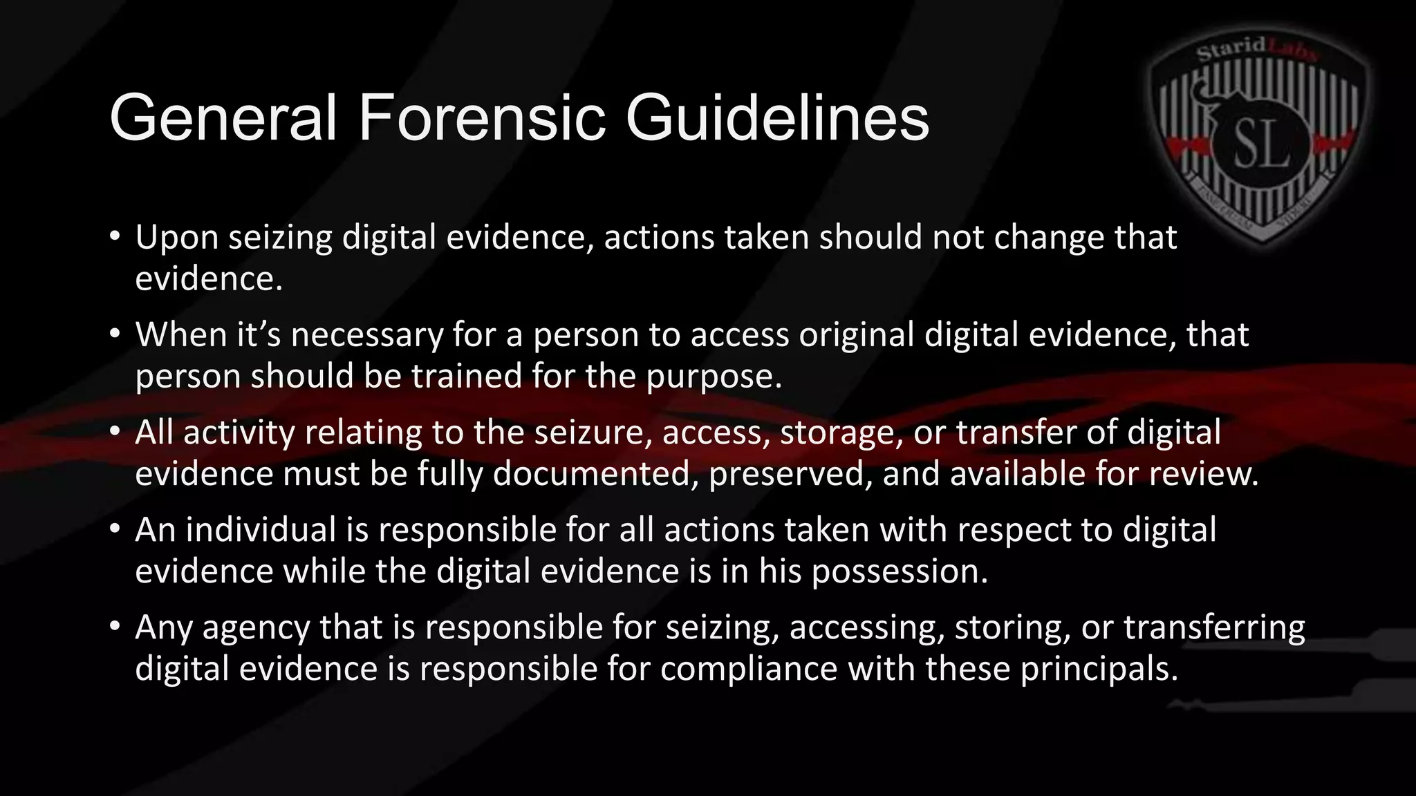 General Forensic Guidelines
• Upon seizing digital evidence, actions taken should not change that
evidence.
• When it’s necessary for a person to access original digital evidence, that
person should be trained for the purpose.
• All activity relating to the seizure, access, storage, or transfer of digital
evidence must be fully documented, preserved, and available for review.
• An individual is responsible for all actions taken with respect to digital
evidence while the digital evidence is in his possession.
• Any agency that is responsible for seizing, accessing, storing, or transferring
digital evidence is responsible for compliance with these principals.

 