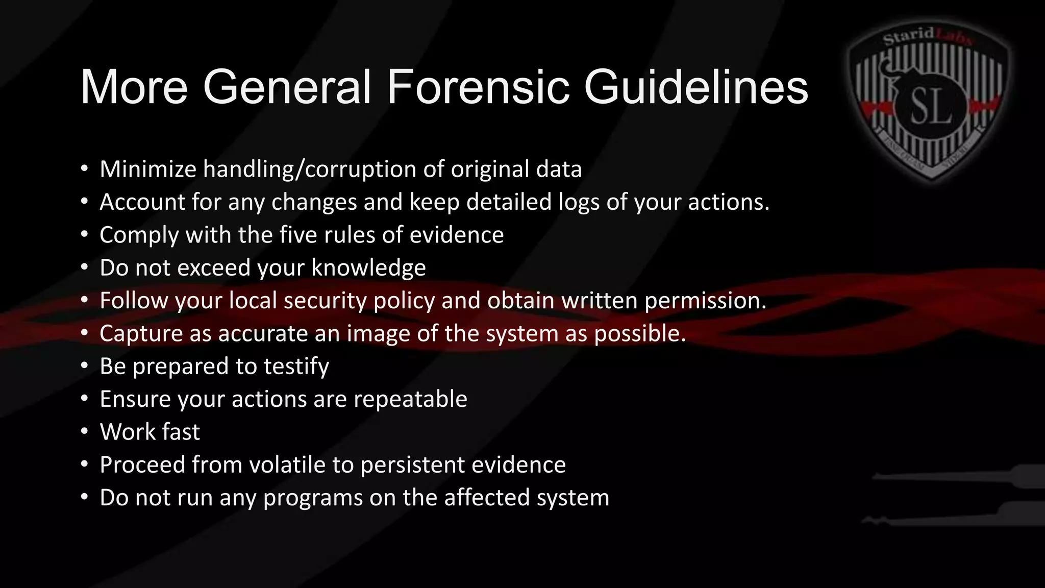 More General Forensic Guidelines
•
•
•
•
•
•
•
•
•
•
•

Minimize handling/corruption of original data
Account for any changes and keep detailed logs of your actions.
Comply with the five rules of evidence
Do not exceed your knowledge
Follow your local security policy and obtain written permission.
Capture as accurate an image of the system as possible.
Be prepared to testify
Ensure your actions are repeatable
Work fast
Proceed from volatile to persistent evidence
Do not run any programs on the affected system

 