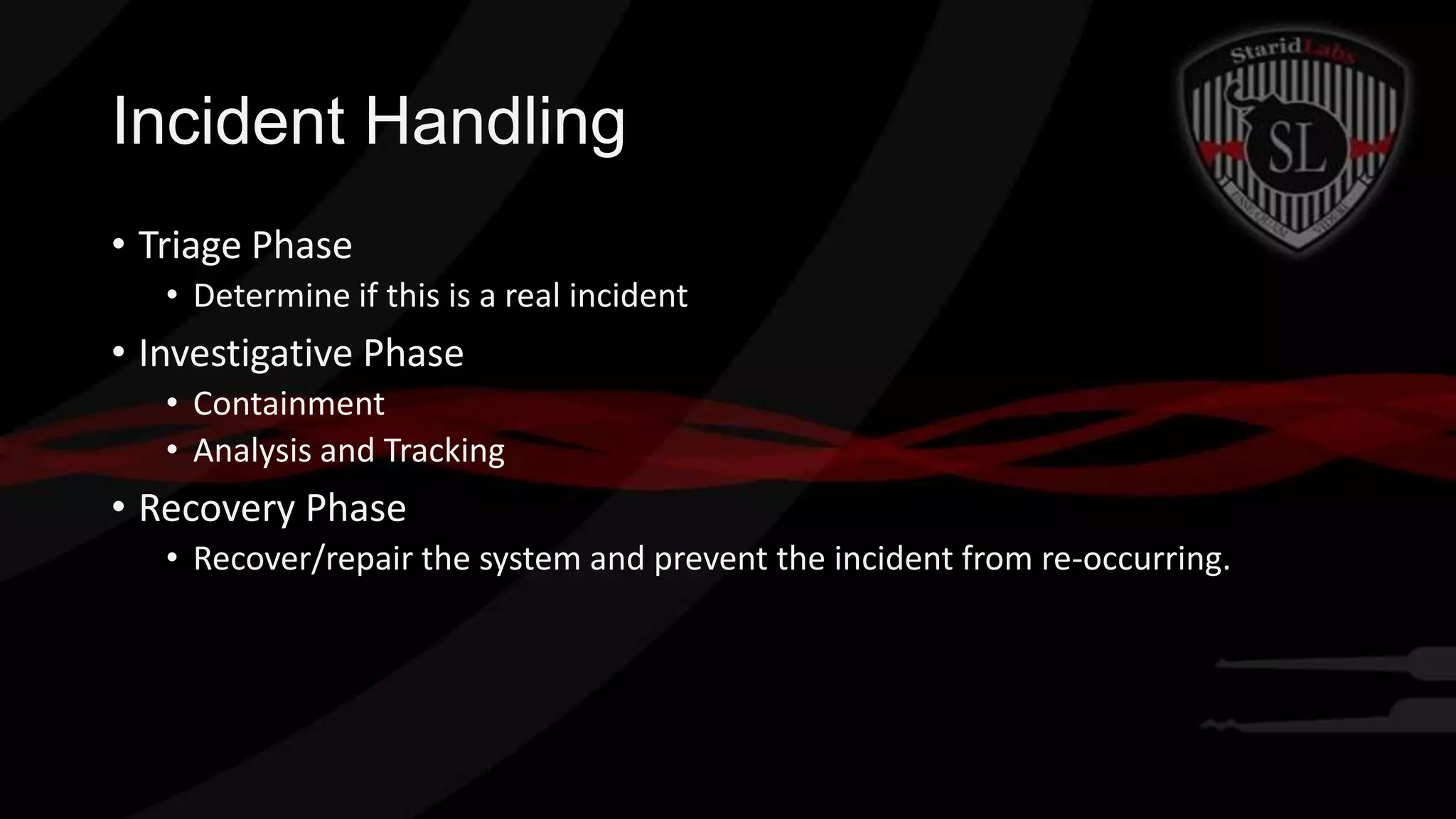 Incident Handling
• Triage Phase
• Determine if this is a real incident

• Investigative Phase
• Containment
• Analysis and Tracking

• Recovery Phase
• Recover/repair the system and prevent the incident from re-occurring.

 