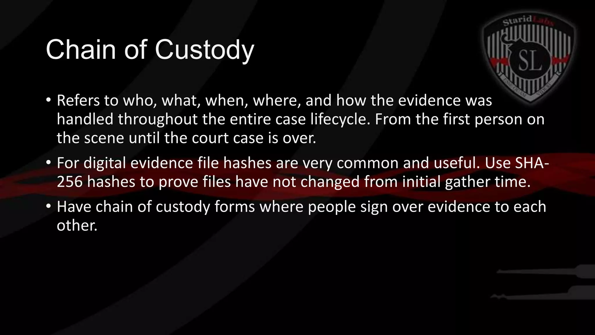Chain of Custody
• Refers to who, what, when, where, and how the evidence was
handled throughout the entire case lifecycle. From the first person on
the scene until the court case is over.
• For digital evidence file hashes are very common and useful. Use SHA256 hashes to prove files have not changed from initial gather time.
• Have chain of custody forms where people sign over evidence to each
other.

 