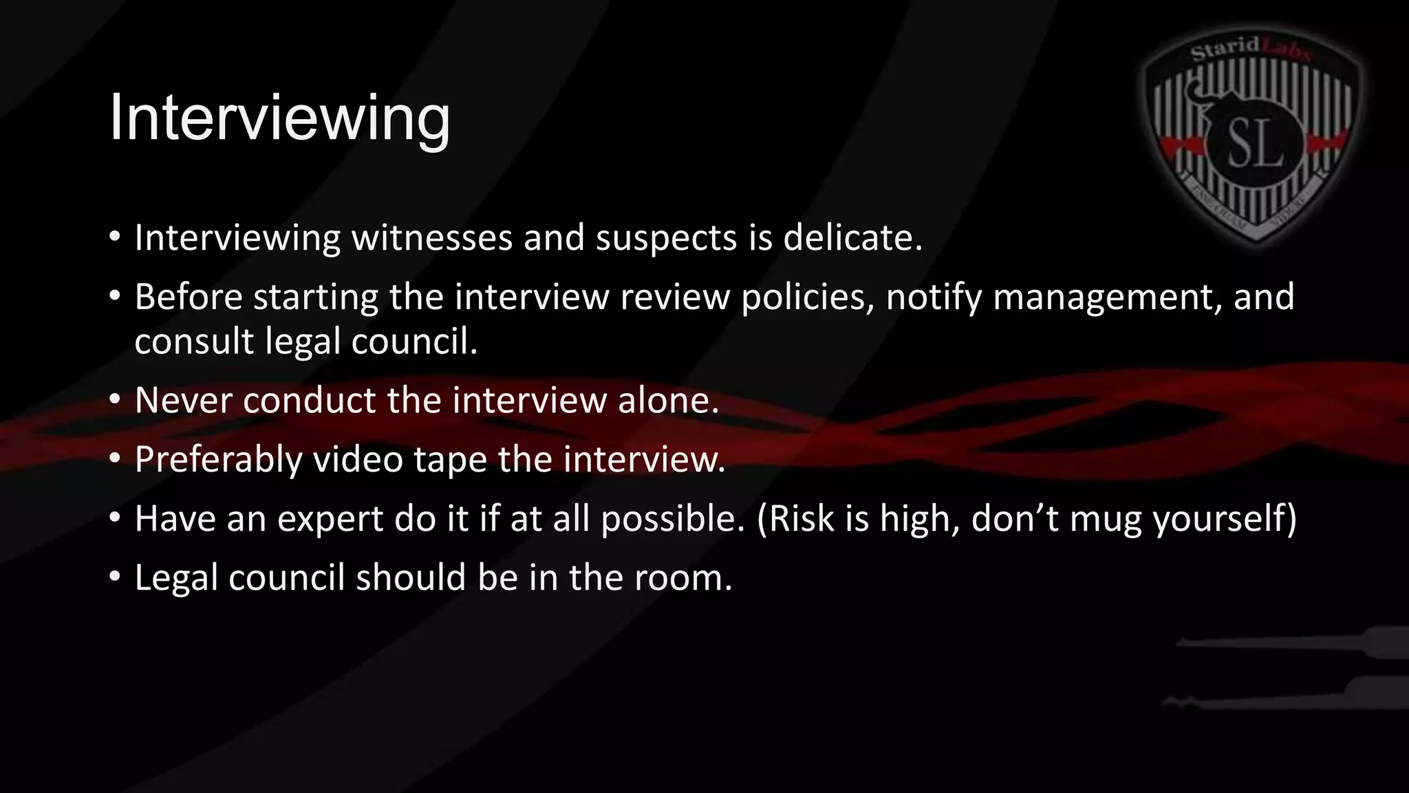 Interviewing
• Interviewing witnesses and suspects is delicate.
• Before starting the interview review policies, notify management, and
consult legal council.
• Never conduct the interview alone.
• Preferably video tape the interview.
• Have an expert do it if at all possible. (Risk is high, don’t mug yourself)
• Legal council should be in the room.

 