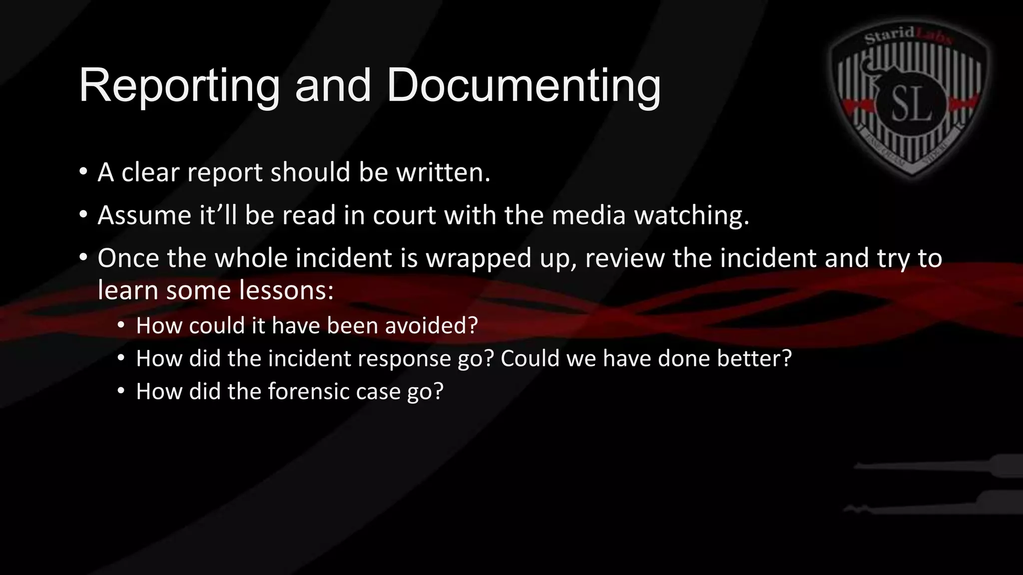 Reporting and Documenting
• A clear report should be written.
• Assume it’ll be read in court with the media watching.
• Once the whole incident is wrapped up, review the incident and try to
learn some lessons:
• How could it have been avoided?
• How did the incident response go? Could we have done better?
• How did the forensic case go?

 