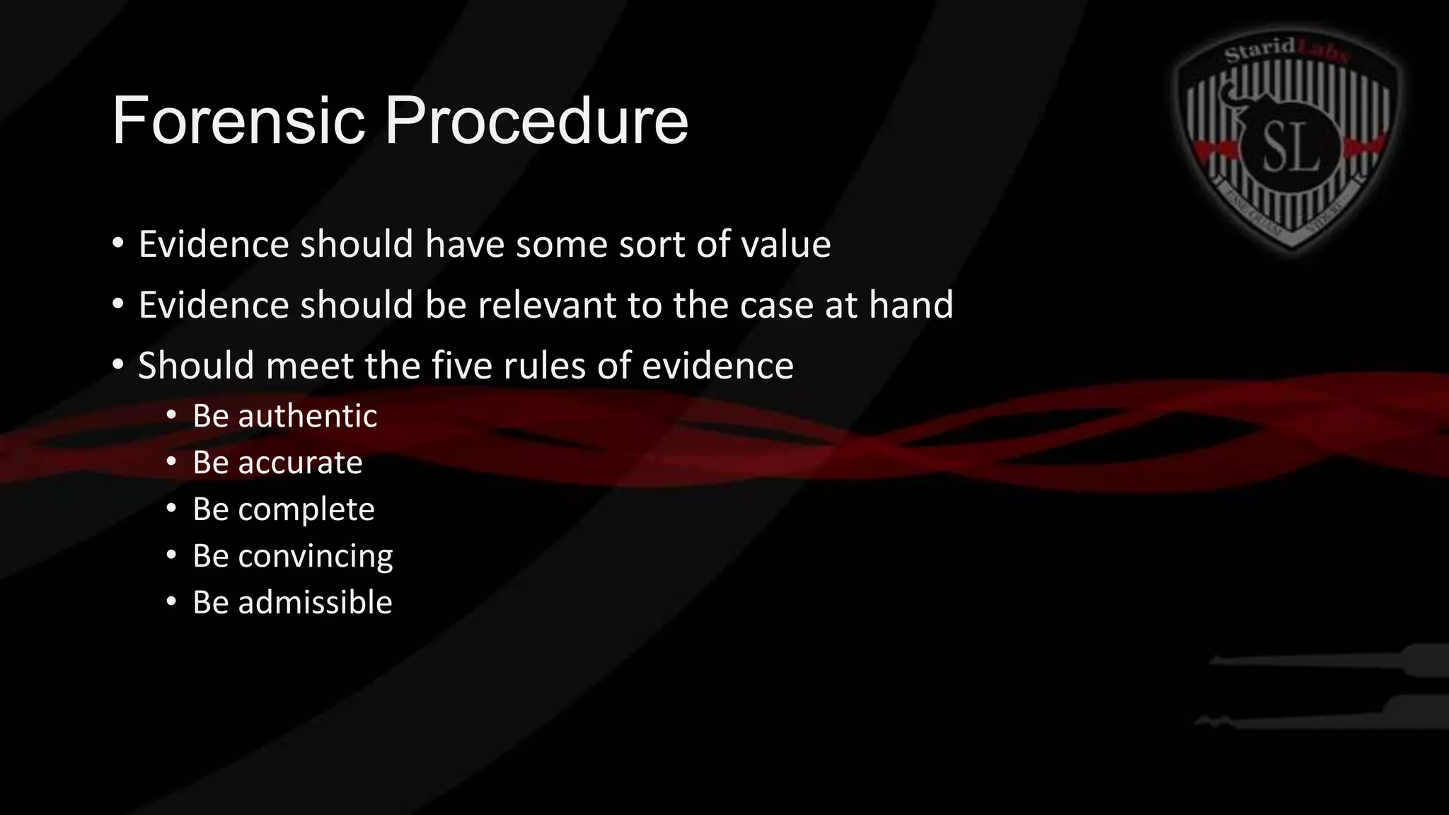 Forensic Procedure
• Evidence should have some sort of value
• Evidence should be relevant to the case at hand
• Should meet the five rules of evidence
•
•
•
•
•

Be authentic
Be accurate
Be complete
Be convincing
Be admissible

 
