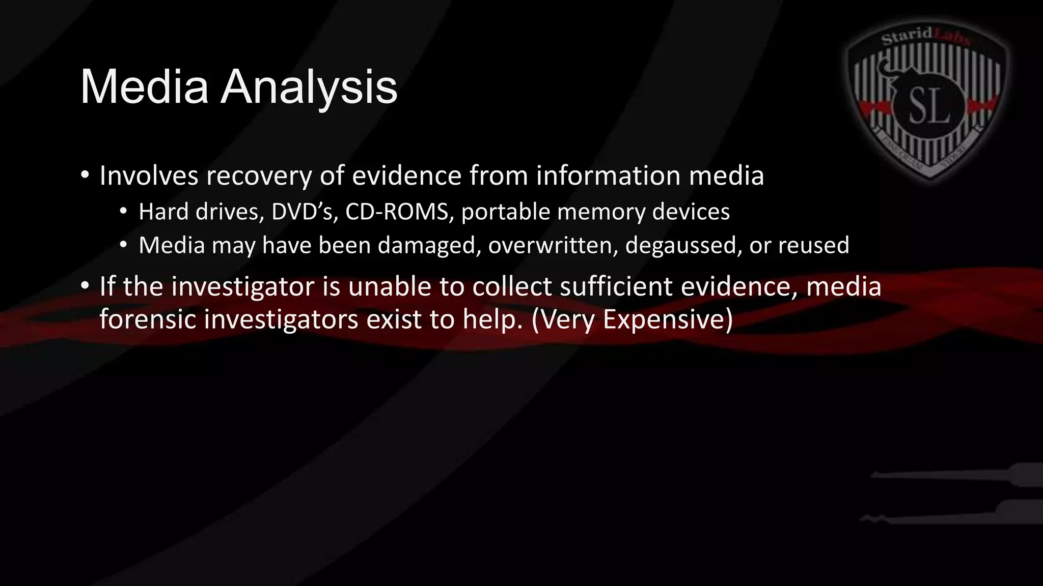 Media Analysis
• Involves recovery of evidence from information media
• Hard drives, DVD’s, CD-ROMS, portable memory devices
• Media may have been damaged, overwritten, degaussed, or reused

• If the investigator is unable to collect sufficient evidence, media
forensic investigators exist to help. (Very Expensive)

 
