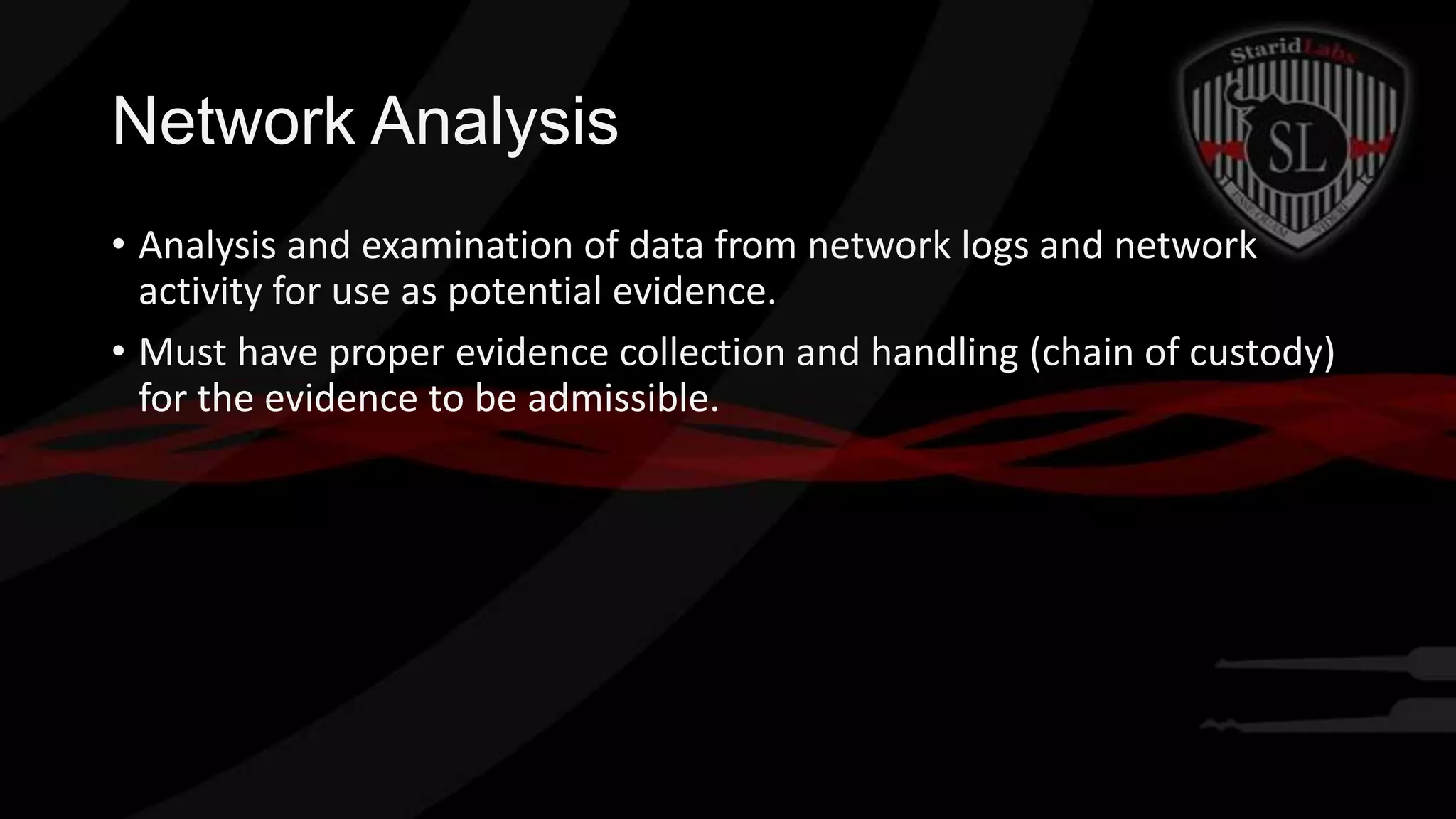 Network Analysis
• Analysis and examination of data from network logs and network
activity for use as potential evidence.
• Must have proper evidence collection and handling (chain of custody)
for the evidence to be admissible.

 