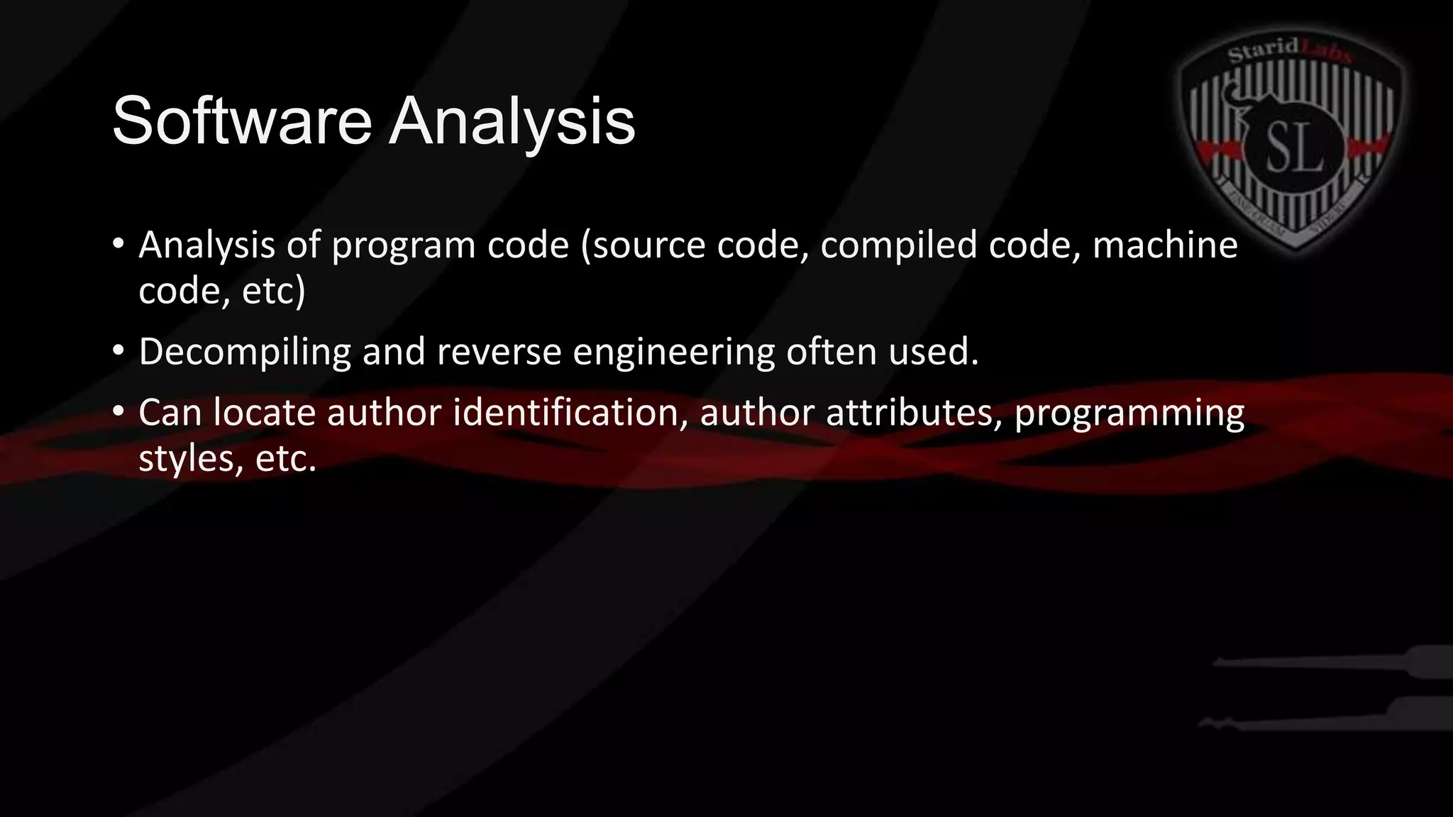 Software Analysis
• Analysis of program code (source code, compiled code, machine
code, etc)
• Decompiling and reverse engineering often used.
• Can locate author identification, author attributes, programming
styles, etc.

 
