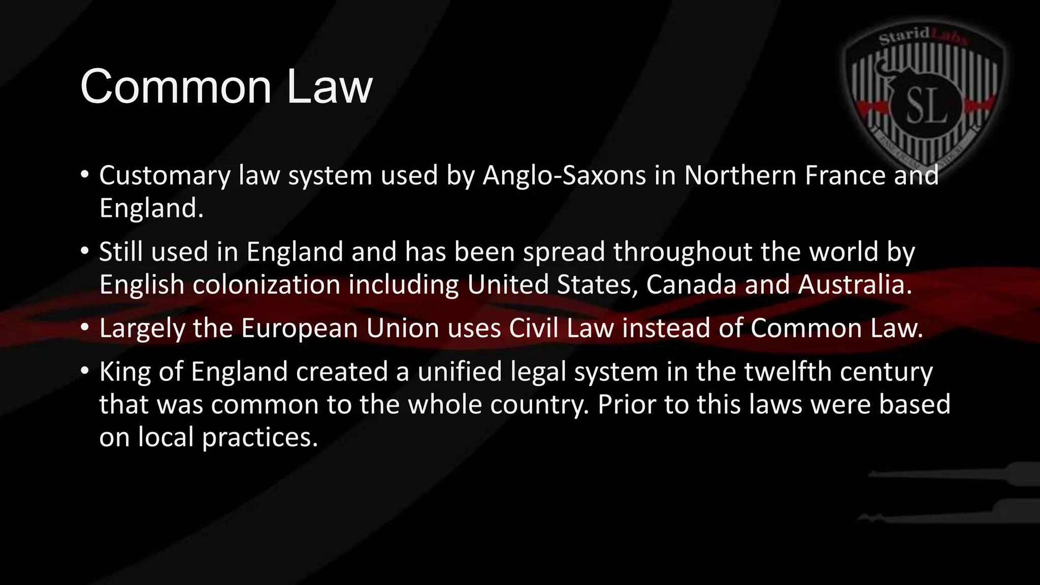 Common Law
• Customary law system used by Anglo-Saxons in Northern France and
England.
• Still used in England and has been spread throughout the world by
English colonization including United States, Canada and Australia.
• Largely the European Union uses Civil Law instead of Common Law.
• King of England created a unified legal system in the twelfth century
that was common to the whole country. Prior to this laws were based
on local practices.

 
