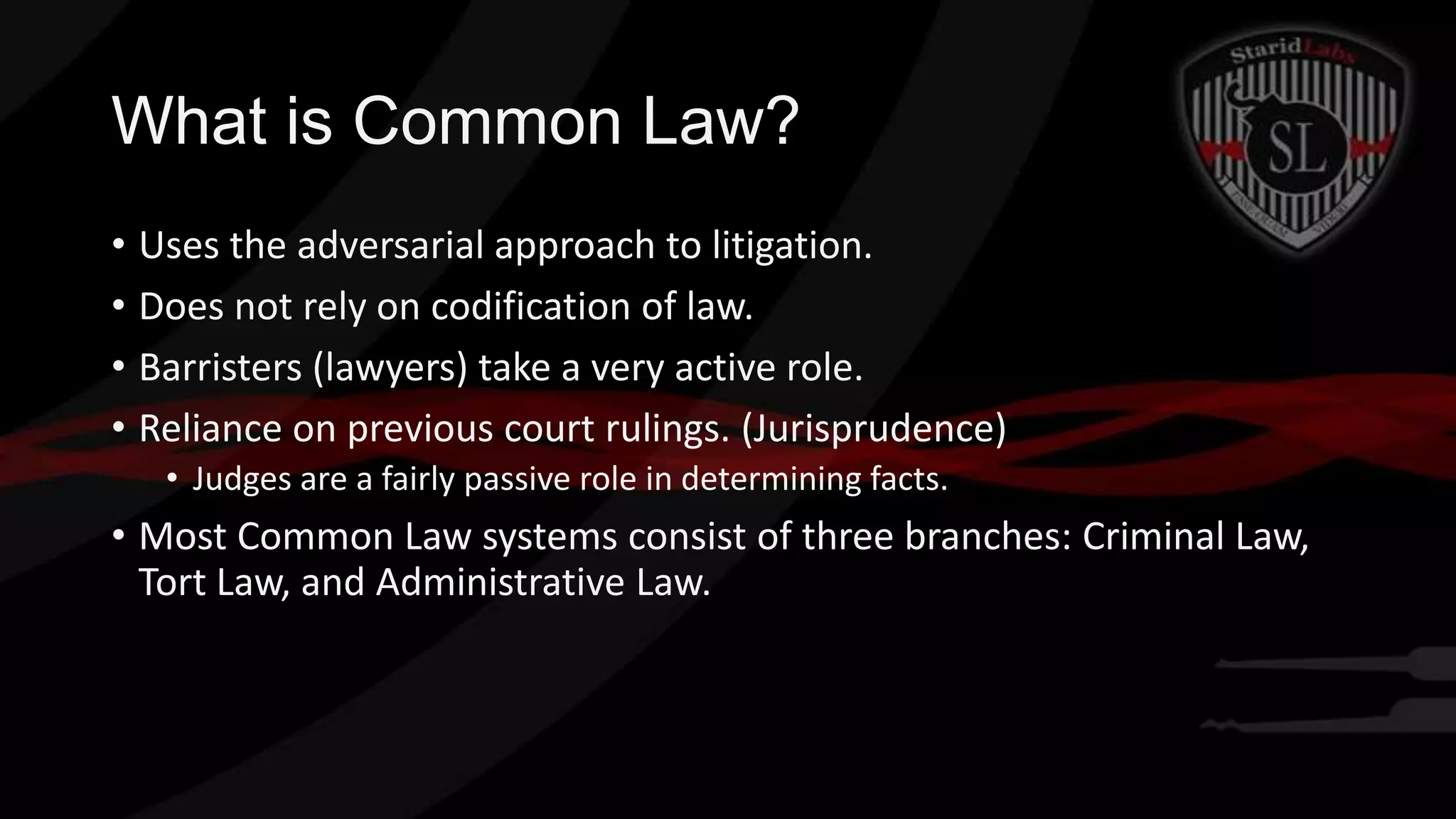 What is Common Law?
• Uses the adversarial approach to litigation.
• Does not rely on codification of law.
• Barristers (lawyers) take a very active role.
• Reliance on previous court rulings. (Jurisprudence)
• Judges are a fairly passive role in determining facts.

• Most Common Law systems consist of three branches: Criminal Law,
Tort Law, and Administrative Law.

 