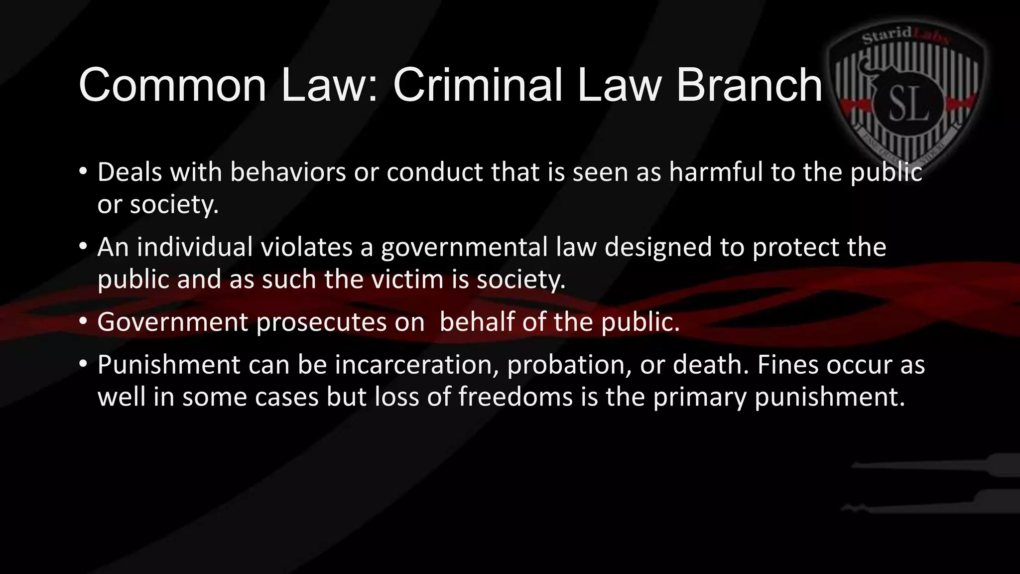 Common Law: Criminal Law Branch
• Deals with behaviors or conduct that is seen as harmful to the public
or society.
• An individual violates a governmental law designed to protect the
public and as such the victim is society.
• Government prosecutes on behalf of the public.
• Punishment can be incarceration, probation, or death. Fines occur as
well in some cases but loss of freedoms is the primary punishment.

 