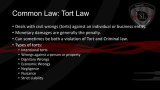 Common Law: Tort Law
• Deals with civil wrongs (torts) against an individual or business entity.
• Monetary damages are generally the penalty.
• Can sometimes be both a violation of Tort and Criminal law.
• Types of torts:
•
•
•
•
•
•
•

Intentional torts
Wrongs against a person or property
Dignitary Wrongs
Economic Wrongs
Negligence
Nuisance
Strict Liability

 