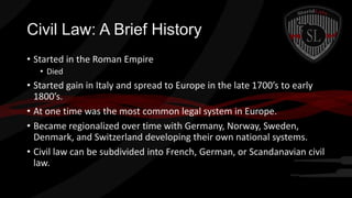 Civil Law: A Brief History
• Started in the Roman Empire
• Died

• Started gain in Italy and spread to Europe in the late 1700’s to early
1800’s.
• At one time was the most common legal system in Europe.
• Became regionalized over time with Germany, Norway, Sweden,
Denmark, and Switzerland developing their own national systems.
• Civil law can be subdivided into French, German, or Scandanavian civil
law.

 