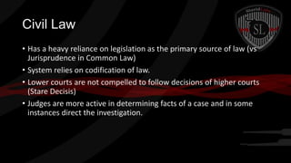 Civil Law
• Has a heavy reliance on legislation as the primary source of law (vs
Jurisprudence in Common Law)
• System relies on codification of law.
• Lower courts are not compelled to follow decisions of higher courts
(Stare Decisis)
• Judges are more active in determining facts of a case and in some
instances direct the investigation.

 