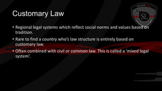 Customary Law
• Regional legal systems which reflect social norms and values based on
tradition.
• Rare to find a country who’s law structure is entirely based on
customary law.
• Often combined with civil or common law. This is called a ‘mixed legal
system’.

 