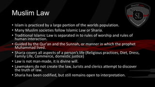 Muslim Law
• Islam is practiced by a large portion of the worlds population.
• Many Muslim societies follow Islamic Law or Sharia.
• Traditional Islamic Law is separated in to rules of worship and rules of
human interaction.
• Guided by the Qur'an and the Sunnah, or manner in which the prophet
Muhammad lived.
• Sharia covers all aspects of a person’s life (Religious practices, Diet, Dress,
Family Life, Commerce, domestic justice)
• Law is not man-made, it is divine will.
• Lawmakers do not create the law, Jurists and clerics attempt to discover
the truth of law.
• Sharia has been codified, but still remains open to interpretation.

 