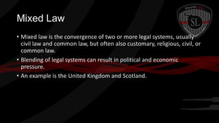 Mixed Law
• Mixed law is the convergence of two or more legal systems, usually
civil law and common law, but often also customary, religious, civil, or
common law.
• Blending of legal systems can result in political and economic
pressure.
• An example is the United Kingdom and Scotland.

 