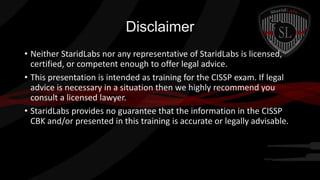 Disclaimer
• Neither StaridLabs nor any representative of StaridLabs is licensed,
certified, or competent enough to offer legal advice.
• This presentation is intended as training for the CISSP exam. If legal
advice is necessary in a situation then we highly recommend you
consult a licensed lawyer.
• StaridLabs provides no guarantee that the information in the CISSP
CBK and/or presented in this training is accurate or legally advisable.

 