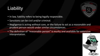 Liability
• In law, liability refers to being legally responsible.
• Sanctions can be civil and/or criminal.
• Negligence is acting without care, or the failure to act as a reasonable and
prudent person would under similar circumstances.
• The definition of “reasonable person” is murky and available for extensive
interpretation.

 